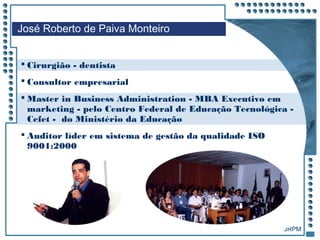JRPM
 Cirurgião - dentista
 Consultor empresarial
 Master in Business Administration - MBA Executivo em
marketing - pelo Centro Federal de Educação Tecnológica -
Cefet - do Ministério da Educação
 Auditor líder em sistema de gestão da qualidade ISO
9001:2000
José Roberto de Paiva Monteiro
 