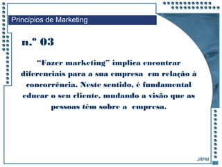JRPM
n.º 03
Princípios de Marketing
“Fazer marketing” implica encontrar
diferenciais para a sua empresa em relação à
concorrência. Neste sentido, é fundamental
educar o seu cliente, mudando a visão que as
pessoas têm sobre a empresa.
 