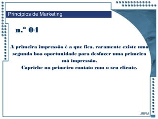 JRPM
A primeira impressão é a que fica, raramente existe uma
segunda boa oportunidade para desfazer uma primeira
má impressão.
Capriche no primeiro contato com o seu cliente.
n.º 04
Princípios de Marketing
 
