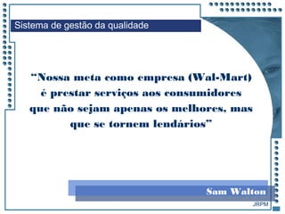 JRPM
“Nossa meta como empresa (Wal-Mart)
é prestar serviços aos consumidores
que não sejam apenas os melhores, mas
que se tornem lendários”
Sistema de gestão da qualidade
Sam Walton
 