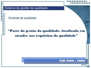 JRPM
Controle de qualidade
“Parte da gestão da qualidade, focalizada em
atender aos requisitos da qualidade”
Sistema de gestão da qualidade
ISO 9000 : 2000
 