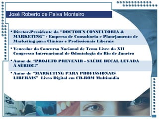 JRPM
José Roberto de Paiva Monteiro
 Diretor-Presidente da “DOCTOR’S CONSULTORIA &
MARKETING” - Empresa de Consultoria e Planejamento de
Marketing para Clínicas e Profissionais Liberais
 Vencedor do Concurso Nacional de Tema Livre do XII
Congresso Internacional de Odontologia do Rio de Janeiro
 Autor de “PROJETO PREVENIR - SAÚDE BUCAL LEVADA
À SÉRIO!!!”
 Autor de “MARKETING PARA PROFISSIONAIS
LIBERAIS” Livro Digital em CD-ROM Multimídia
 