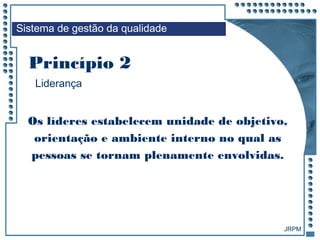 JRPM
Liderança
Os líderes estabelecem unidade de objetivo,
orientação e ambiente interno no qual as
pessoas se tornam plenamente envolvidas.
Princípio 2
Sistema de gestão da qualidade
 