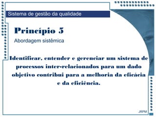 JRPM
Identificar, entender e gerenciar um sistema de
processos inter-relacionados para um dado
objetivo contribui para a melhoria da eficácia
e da eficiência.
Sistema de gestão da qualidade
Abordagem sistêmica
Princípio 5
 