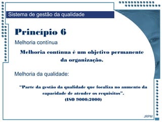 JRPM
Melhoria contínua é um objetivo permanente
da organização.
“Parte da gestão da qualidade que focaliza no aumento da
capacidade de atender os requisitos”.
(ISO 9000:2000)
Sistema de gestão da qualidade
Melhoria contínua
Princípio 6
Melhoria da qualidade:
 