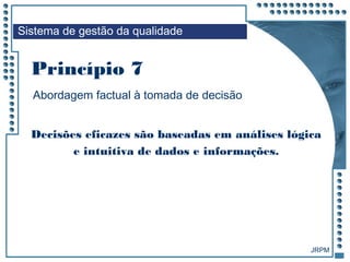 JRPM
Abordagem factual à tomada de decisão
Decisões eficazes são baseadas em análises lógica
e intuitiva de dados e informações.
Sistema de gestão da qualidade
Princípio 7
 