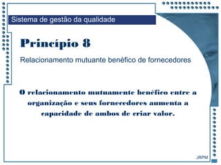 JRPM
O relacionamento mutuamente benéfico entre a
organização e seus fornecedores aumenta a
capacidade de ambos de criar valor.
Relacionamento mutuante benéfico de fornecedores
Sistema de gestão da qualidade
Princípio 8
 