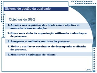 JRPM
Objetivos do SGQ
Sistema de gestão da qualidade
1.Atender aos requisitos do cliente com o objetivo de
aumentar a sua satisfação.
2.Obter uma visão da organização utilizando a abordagem
de processo.
3.Assegurar a melhoria contínua do processo.
4.Medir e avaliar os resultados do desempenho e eficácia
do processo.
5.Monitorar a satisfação do cliente.
 