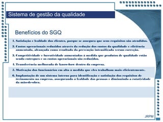 JRPM
1. Satisfação e lealdade dos clientes, porque se assegura que seus requisitos são atendidos.
2. Custos operacionais reduzidos através da redução dos custos da qualidade e eficiência
aumentada, alcançada como resultado da prevenção intensificada versus correção.
3. Competitividade e lucratividade aumentadas à medida que produtos de qualidade estão
sendo entregues e os custos operacionais são reduzidos.
4. Transferência melhorada de know-how dentro da empresa.
5. Motivação dos funcionários em alta à medida que eles trabalham mais eficientemente.
6. Implantação de um sistema interno para identificação e satisfação dos requisitos de
treinamento na empresa, assegurando a lealdade das pessoas e diminuindo a rotatividade
da mão-de-obra.
Benefícios do SGQ
Sistema de gestão da qualidade
 