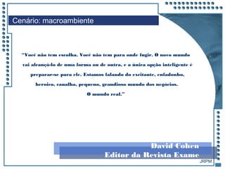 JRPM
Cenário: macroambiente
“Você não tem escolha. Você não tem para onde fugir. O novo mundo
vai alcançá-lo de uma forma ou de outra, e a única opção inteligente é
preparar-se para ele. Estamos falando do excitante, enfadonho,
heroico, canalha, pequeno, grandioso mundo dos negócios.
O mundo real.”
David Cohen
Editor da Revista Exame
 
