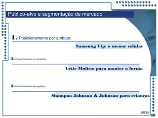 JRPM
1. Posicionamento por atributo:
Público-alvo e segmentação de mercado
Samsung Vip: o menor celular
2. Posicionamento por benefício:
Leite Molico: para manter a forma
Shampoo Johnson & Johnson para crianças
3. Posicionamento demográfico:
 