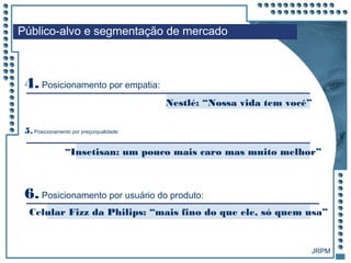 JRPM
4. Posicionamento por empatia:
Nestlé: “Nossa vida tem você”
“Insetisan: um pouco mais caro mas muito melhor”
5. Posicionamento por preço/qualidade:
Público-alvo e segmentação de mercado
Celular Fizz da Philips: “mais fino do que ele, só quem usa”
6. Posicionamento por usuário do produto:
 