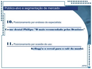 JRPM
Público-alvo e segmentação de mercado
10. Posicionamento por endosso de especialista:
Creme dental Philips: “O mais recomendado pelos Dentistas”
Kellogg’s: o cereal para o café da manhã
11. Posicionamento por ocasião de uso:
 