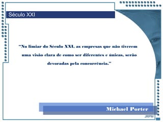 JRPM
Século XXI
“No limiar do Século XXI, as empresas que não tiverem
uma visão clara de como ser diferentes e únicas, serão
devoradas pela concorrência.”
Michael Porter
 