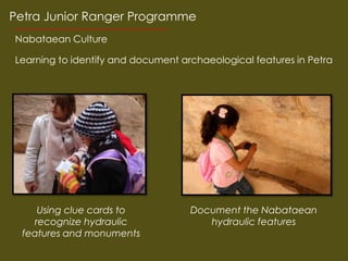 Petra Junior Ranger Programme
Nabataean Culture

Learning to identify and document archaeological features in Petra




     Using clue cards to            Document the Nabataean
    recognize hydraulic                hydraulic features
 features and monuments
 