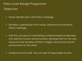 Petra Junior Ranger Programme
Objectives

 ? Foster identification with Petras heritage.


 ? Develop a generation that values, preserves and protects
   Petras heritage.


 ? Instil the concept of maintaining a rational balance between
   the need for tourism and economic development on the one
   hand and the dictates of Petras fragile cultural and natural
   environment on the other.


 ? Understand and instill the concept of responsible tourism.
 
