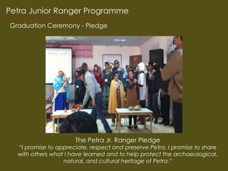 Petra Junior Ranger Programme
Graduation Ceremony - Pledge




                      The Petra Jr. Ranger Pledge
  I promise to appreciate, respect and preserve Petra. I promise to share
  with others what I have learned and to help protect the archaeological,
                  natural, and cultural heritage of Petra.
 