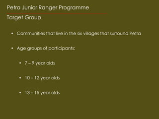 Petra Junior Ranger Programme
Target Group

 ? Communities that live in the six villages that surround Petra


 ? Age groups of participants:


    ? 7 C 9 year olds


    ? 10 C 12 year olds


    ? 13 C 15 year olds
 