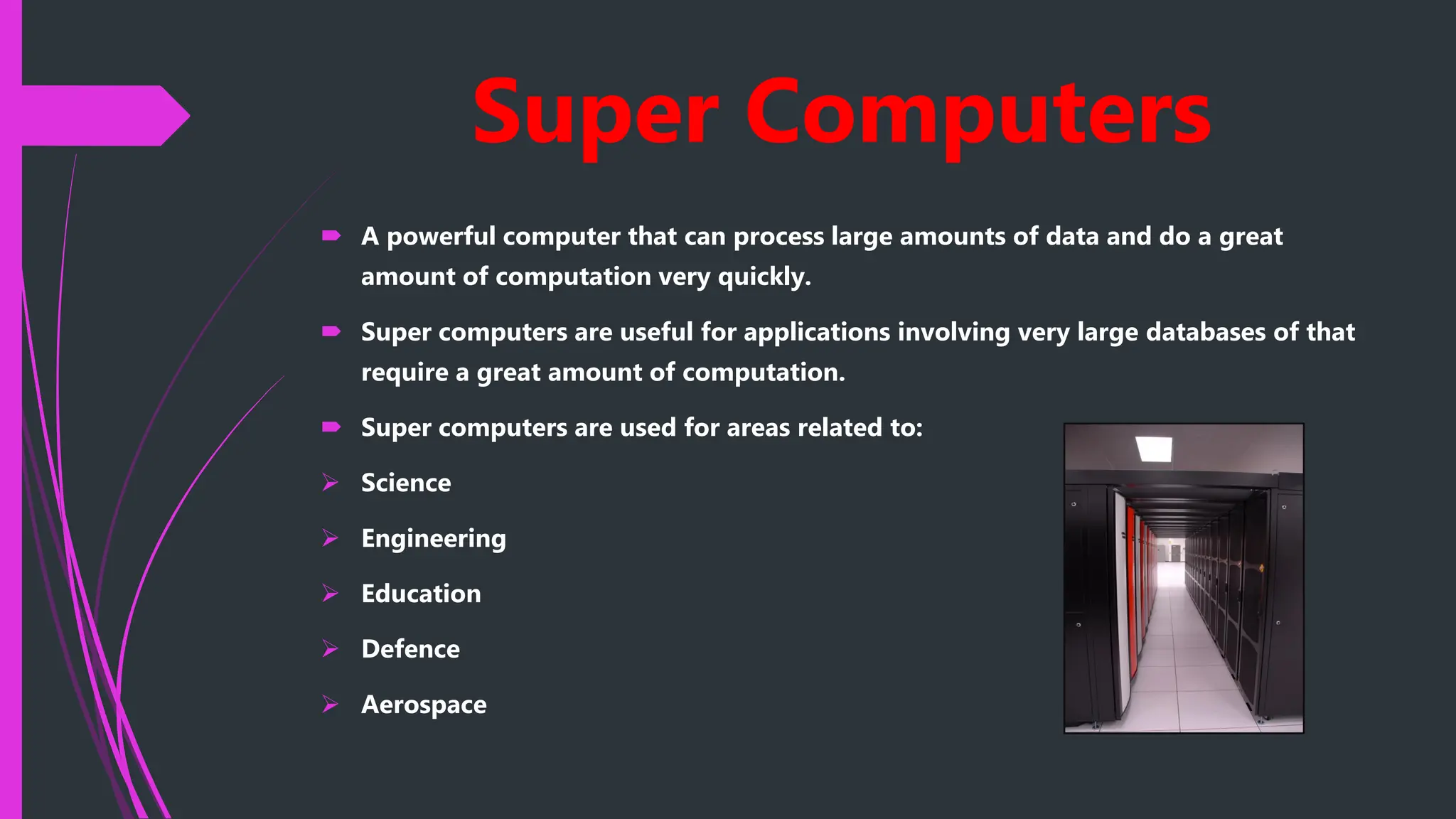 Super Computers
 A powerful computer that can process large amounts of data and do a great
amount of computation very quickly.
 Super computers are useful for applications involving very large databases of that
require a great amount of computation.
 Super computers are used for areas related to:
 Science
 Engineering
 Education
 Defence
 Aerospace
 