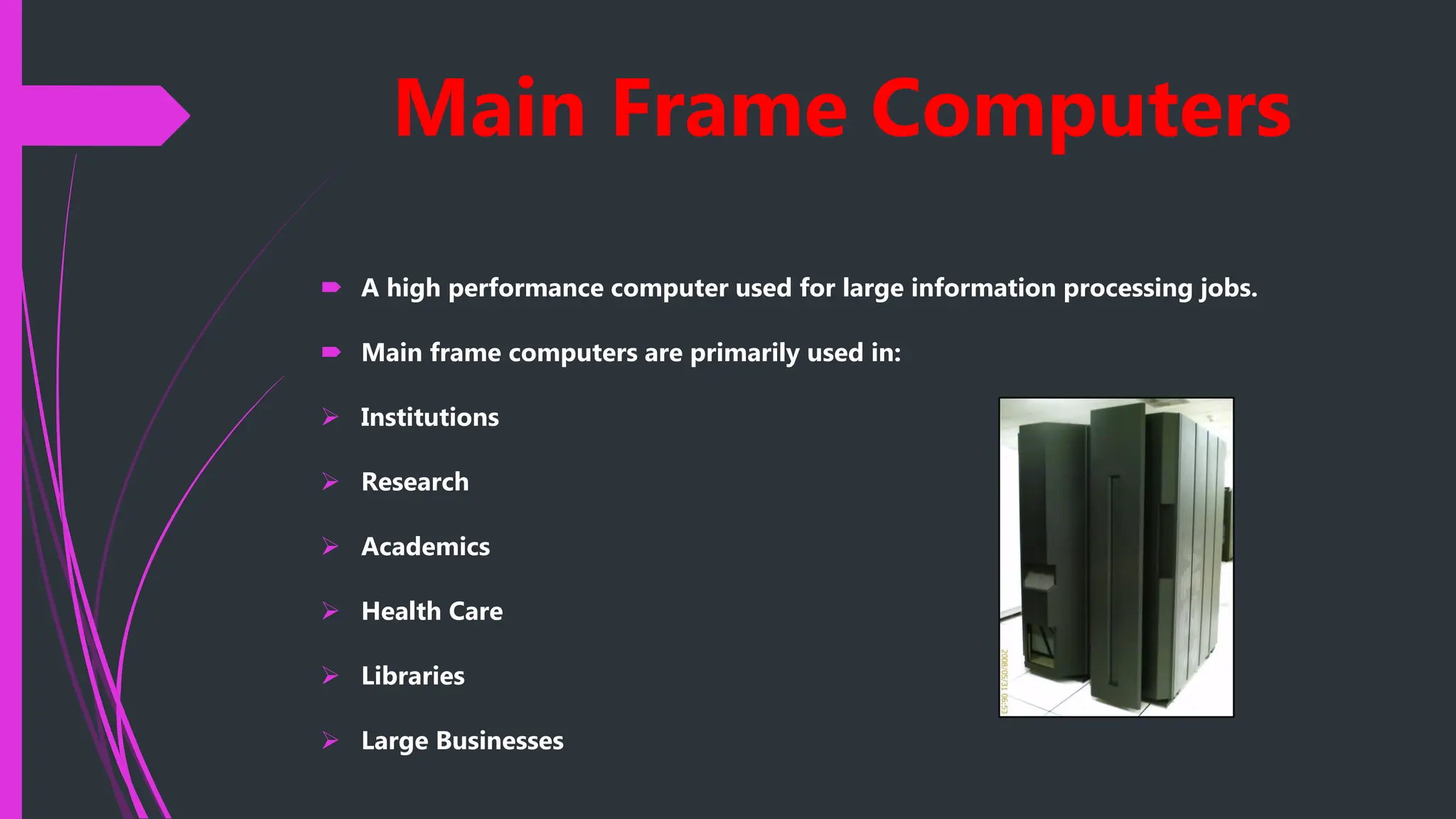 Main Frame Computers
 A high performance computer used for large information processing jobs.
 Main frame computers are primarily used in:
 Institutions
 Research
 Academics
 Health Care
 Libraries
 Large Businesses
 