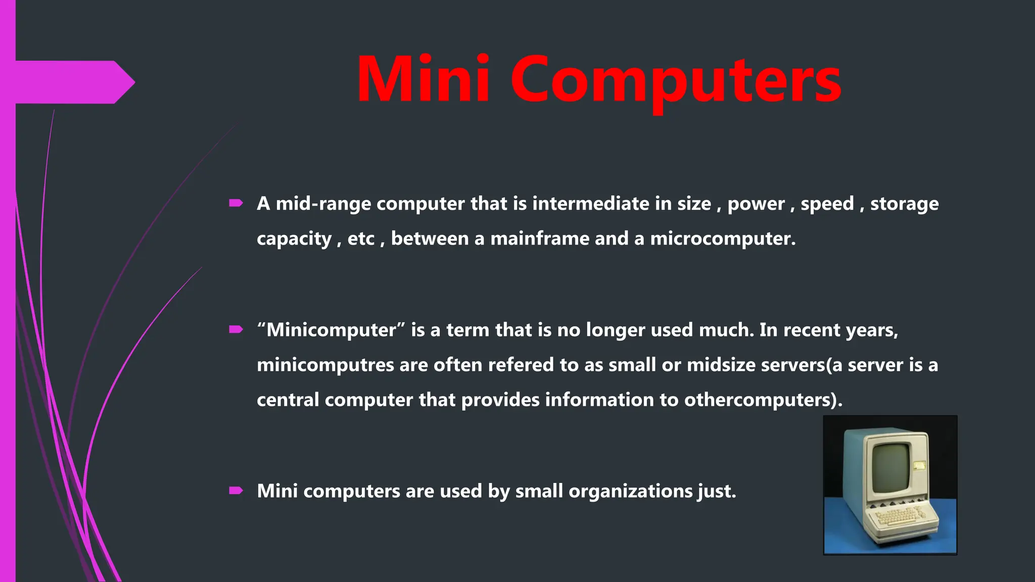 Mini Computers
 A mid-range computer that is intermediate in size , power , speed , storage
capacity , etc , between a mainframe and a microcomputer.
 “Minicomputer” is a term that is no longer used much. In recent years,
minicomputres are often refered to as small or midsize servers(a server is a
central computer that provides information to othercomputers).
 Mini computers are used by small organizations just.
 