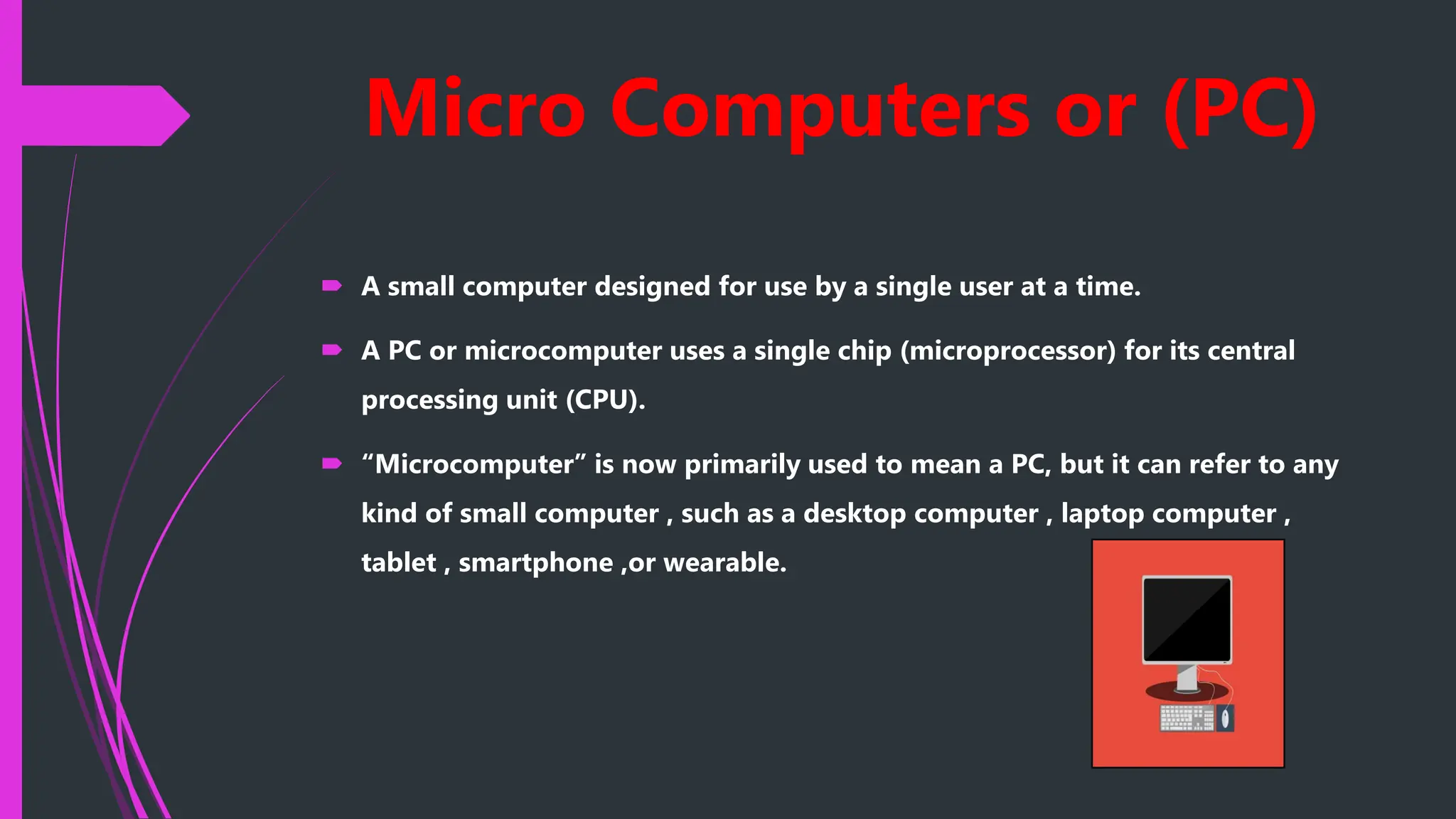 Micro Computers or (PC)
 A small computer designed for use by a single user at a time.
 A PC or microcomputer uses a single chip (microprocessor) for its central
processing unit (CPU).
 “Microcomputer” is now primarily used to mean a PC, but it can refer to any
kind of small computer , such as a desktop computer , laptop computer ,
tablet , smartphone ,or wearable.
 