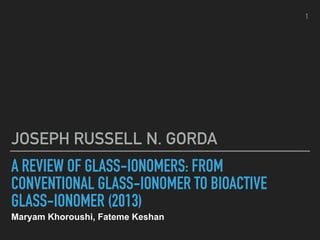 A REVIEW OF GLASS-IONOMERS: FROM
CONVENTIONAL GLASS-IONOMER TO BIOACTIVE
GLASS-IONOMER (2013)
Maryam Khoroushi, Fateme Keshan
JOSEPH RUSSELL N. GORDA
1
 