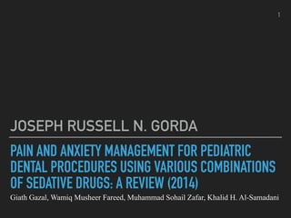 PAIN AND ANXIETY MANAGEMENT FOR PEDIATRIC
DENTAL PROCEDURES USING VARIOUS COMBINATIONS
OF SEDATIVE DRUGS: A REVIEW (2014)
Giath Gazal, Wamiq Musheer Fareed, Muhammad Sohail Zafar, Khalid H. Al-Samadani
JOSEPH RUSSELL N. GORDA
1
 