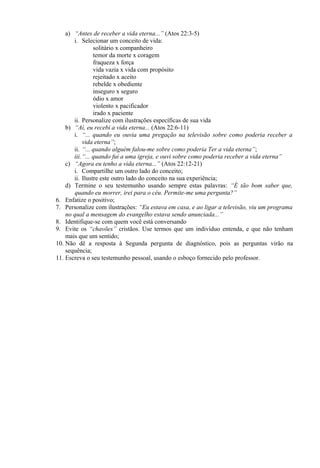 a) “Antes de receber a vida eterna...” (Atos 22:3-5)
i. Selecionar um conceito de vida:
solitário x companheiro
temor da morte x coragem
fraqueza x força
vida vazia x vida com propósito
rejeitado x aceito
rebelde x obediente
inseguro x seguro
ódio x amor
violento x pacificador
irado x paciente
ii. Personalize com ilustrações específicas de sua vida
b) “Aí, eu recebi a vida eterna... (Atos 22:6-11)
i. “... quando eu ouvia uma pregação na televisão sobre como poderia receber a
vida eterna”;
ii. “... quando alguém falou-me sobre como poderia Ter a vida eterna”;
iii.“... quando fui a uma igreja, e ouvi sobre como poderia receber a vida eterna”
c) “Agora eu tenho a vida eterna...” (Atos 22:12-21)
i. Compartilhe um outro lado do conceito;
ii. Ilustre este outro lado do conceito na sua experiência;
d) Termine o seu testemunho usando sempre estas palavras: “É tão bom saber que,
quando eu morrer, irei para o céu. Permite-me uma pergunta?”
6. Enfatize o positivo;
7. Personalize com ilustrações: “Eu estava em casa, e ao ligar a televisão, viu um programa
no qual a mensagem do evangelho estava sendo anunciada...”
8. Identifique-se com quem você está conversando
9. Evite os “chavões” cristãos. Use termos que um indivíduo entenda, e que não tenham
mais que um sentido;
10. Não dê a resposta à Segunda pergunta de diagnóstico, pois as perguntas virão na
sequência;
11. Escreva o seu testemunho pessoal, usando o esboço fornecido pelo professor.
 