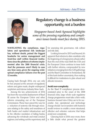 Advisory-AsiaITfocus
Regulatory change is a business
opportunity,not a burden
Singapore-based Amit Agrawal highlights
some of the pressing regulatory and compli-
ance issues banks must face during 2015.
NAVIGATING the compliance, regu-
latory and operational risk landscape
has, without doubt, poised the biggest
headache for senior management and
front-line staff within financial institu-
tionssincetheplethoraofreformsimple-
mented after the 2008 financial crisis.
And the pressures aren’t likely to ease
any time soon, given the ongoing wide-
spread compliance failures over the past
12 months.
Gazing back through 2014, one can only
be but amazed at the amount of regulatory
reform and gains made, despite widespread
scepticism and intense industry blow-back.
Among the key achievements of 2014
has been the successful deployment of Basel
III across the European Union and other
reforms emanating out of the European
Commission.These have paved the way for
a reduction of systemic risk through meas-
ures relating to the safety and soundness of
both banks and market infrastructure and
to the effective resolution of failing banks;
advancing the wholesale and retail conduct
regimes; and setting out the supervisory stall
for assessing risk governance, risk culture
and risk data.
Looking forward to 2015 and beyond,it’s
apparent that reforms to date constitute only
thebeginningofalongjourneyahead,rather
than the end of the road. Both the USA and
the European Union continue to issue forth
with further reforms, compounded by new
initiativesemergingfromtheG20gatherings
and the Basel Committee in Switzerland.All
of this fuels further uncertainty,thus making
it difficult for institutions to plan ahead and
allocate resources.
Avoid over-complexity
As the Basel II compliance process dem-
onstrated prior to the onset of the 2008
financial crisis, large whole scale regulatory
change programmes must take a firm-wide,
business-focused view if they are to be suc-
cessful. Any operational and technology
change should run in tandem with business
model reviews to enable a more structured,
effective and cohesive outcome that helps
avoid over-complexity.
Glancing back to 2014 once more, there
is little doubt what proved the greatest
 