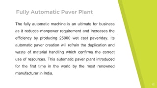 Fully Automatic Paver Plant
The fully automatic machine is an ultimate for business
as it reduces manpower requirement and increases the
efficiency by producing 25000 wet cast paver/day. Its
automatic paver creation will refrain the duplication and
waste of material handling which confirms the correct
use of resources. This automatic paver plant introduced
for the first time in the world by the most renowned
manufacturer in India.
10
 