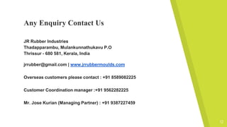 Any Enquiry Contact Us
JR Rubber Industries
Thadapparambu, Mulankunnathukavu P.O
Thrissur - 680 581, Kerala, India
jrrubber@gmail.com | www.jrrubbermoulds.com
Overseas customers please contact : +91 8589082225
Customer Coordination manager :+91 9562282225
Mr. Jose Kurian (Managing Partner) : +91 9387227459
12
 