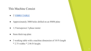 This Machine Consist
● 2 VIBRO TABLE
● Approximately 3000 holes drilled on an 8MM plate
● 1.5 horsepower 3 phase motor
● 8mm thick top plate
● 3 working table with a machine dimension of 10 Ft length
* 2.75 widths * 2.96 Ft height.
5
 
