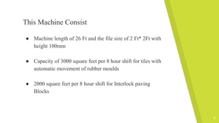 This Machine Consist
● Machine length of 26 Ft and the file size of 2 Ft* 2Ft with
height 100mm
● Capacity of 3000 square feet per 8 hour shift for tiles with
automatic movement of rubber moulds
● 2000 square feet per 8 hour shift for Interlock paving
Blocks
6
 