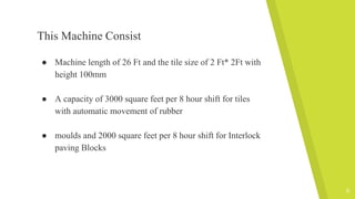 This Machine Consist
● Machine length of 26 Ft and the tile size of 2 Ft* 2Ft with
height 100mm
● A capacity of 3000 square feet per 8 hour shift for tiles
with automatic movement of rubber
● moulds and 2000 square feet per 8 hour shift for Interlock
paving Blocks
9
 