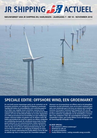 JR SHIPPING 			 ACTUEEL
NIEUWSBRIEF VAN JR SHIPPING BV, HARLINGEN - JAARGANG 7 - NR 14 - NOVEMBER 2010
informeert over de perspectieven van offshore wind en de belangrijkste
kenmerken van deze groeimarkt. Leven van de wind is weliswaar geen
optie, maar windenergie gaat in het leven van iedereen wel in betekenis
toenemen. De Europese Commissie heeft bepaald dat 20% van alle
energie in 2020 duurzaam moet zijn. Offshore windenergie behoort tot
de meest realistische mogelijkheden om die doelstelling te verwezen-
lijken. Door windparken onder alle omstandigheden bereikbaar en
toegankelijk te maken, gaat SeaZip Offshore Service BV bijdragen aan
die maatschappelijk belangrijke missie.
IN DEZE SPECIAL:
P	 Hoe realistisch is offshore windenergie?
P	 Nederland op volle zee
P	 De marktvooruitzichten
P	 SeaZip Offshore Service - making renewable energy accessible
De crisis heeft enorme inspanningen geëist om de continuïteit van de
bestaande activiteiten van rederijgroep JR Shipping te waarborgen.
Tegelijkertijd hebben de omstandigheden extra aanleiding gegeven
om te kijken naar mogelijk nieuwe activiteiten, waarmee we ons
ondernemingsrisico beter kunnen spreiden in een markt die bij uitstek
cyclisch is. De wens tot diversificatie hebben we al eerder uitgesproken
en in 2009 geconcretiseerd met de bestelling van twee multipurpose
schepen. Daarnaast hebben wij gekeken naar de offshore markt. Wij
hebben geconcludeerd dat vooral het segment van offshore windparken
een ontwikkeling doormaakt die uitstekende kansen biedt. Na diep-
gaand onderzoek en veel netwerkactiviteiten, hebben wij besloten
ons ook in dit marktsegment een positie te verwerven. Dit doen we
onder de vlag van een nieuwe scheepvaartonderneming die nauw
met de diverse onderdelen van rederijgroep JR Shipping zal samen-
werken. De nieuwe onderneming heet SeaZip Offshore Service BV. Wat
de ambities zijn, leest u in deze special die u bovendien nauwgezet
SPECIALE EDITIE: OFFSHORE WIND, EEN GROEIMARKT
 