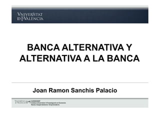 BANCA ALTERNATIVA Y 
ALTERNATIVA A LA BANCA 
Joan Ramon Sanchis Palacio 
 