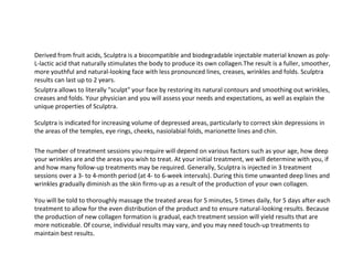 Derived from fruit acids, Sculptra is a biocompatible and biodegradable injectable material known as poly-L-lactic acid that naturally stimulates the body to produce its own collagen.The result is a fuller, smoother, more youthful and natural-looking face with less pronounced lines, creases, wrinkles and folds. Sculptra results can last up to 2 years. Sculptra allows to literally "sculpt" your face by restoring its natural contours and smoothing out wrinkles, creases and folds. Your physician and you will assess your needs and expectations, as well as explain the unique properties of Sculptra. Sculptra is indicated for increasing volume of depressed areas, particularly to correct skin depressions in the areas of the temples, eye rings, cheeks, nasiolabial folds, marionette lines and chin. The number of treatment sessions you require will depend on various factors such as your age, how deep your wrinkles are and the areas you wish to treat. At your initial treatment, we will determine with you, if and how many follow-up treatments may be required. Generally, Sculptra is injected in 3 treatment sessions over a 3- to 4-month period (at 4- to 6-week intervals). During this time unwanted deep lines and wrinkles gradually diminish as the skin firms-up as a result of the production of your own collagen.  You will be told to thoroughly massage the treated areas for 5 minutes, 5 times daily, for 5 days after each treatment to allow for the even distribution of the product and to ensure natural-looking results. Because the production of new collagen formation is gradual, each treatment session will yield results that are more noticeable. Of course, individual results may vary, and you may need touch-up treatments to maintain best results.  