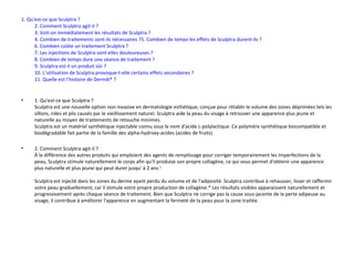	1. Qu'est-ce que Sculptra ?   2. Comment Sculptra agit-il ? 3. Voit-on immédiatement les résultats de Sculptra ? 4. Combien de traitements sont-ils nécessaires ? 5. Combien de temps les effets de Sculptra durent-ils ? 6. Combien coûte un traitement Sculptra ?   7. Les injections de Sculptra sont-elles douloureuses ? 8. Combien de temps dure une séance de traitement ? 9. Sculptra est-il un produit sûr ? 10. L’utilisation de Sculptra provoque-t-elle certains effets secondaires ? 11. Quelle est l’histoire de Dermik® ? 1. Qu'est-ce que Sculptra ?  Sculptra est une nouvelle option non invasive en dermatologie esthétique, conçue pour rétablir le volume des zones déprimées tels les sillons, rides et plis causés par le vieillissement naturel. Sculptra aide la peau du visage à retrouver une apparence plus jeune et naturelle au moyen de traitements de retouche minimes.  Sculptra est un matériel synthétique injectable connu sous le nom d'acide L-polylactique. Ce polymère synthétique biocompatible et biodégradable fait partie de la famille des alpha-hydroxy-acides (acides de fruits).  2. Comment Sculptra agit-il ? À la différence des autres produits qui emploient des agents de remplissage pour corriger temporairement les imperfections de la peau, Sculptra stimule naturellement le corps afin qu'il produise son propre collagène, ce qui vous permet d'obtenir une apparence plus naturelle et plus jeune qui peut durer jusqu' à 2 ans. 1   Sculptra est injecté dans les zones du derme ayant perdu du volume et de l'adiposité. Sculptra contribue à rehausser, lisser et raffermir votre peau graduellement, car il stimule votre propre production de collagène.* Les résultats visibles apparaissent naturellement et progressivement après chaque séance de traitement. Bien que Sculptra ne corrige pas la cause sous-jacente de la perte adipeuse au visage, il contribue à améliorer l'apparence en augmentant la fermeté de la peau pour la zone traitée.  