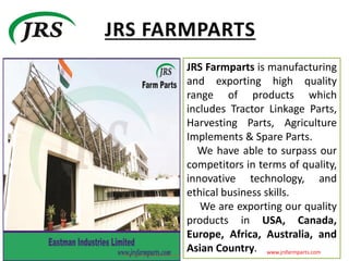 JRS Farmparts is manufacturing
and exporting high quality
range of products which
includes Tractor Linkage Parts,
Harvesting Parts, Agriculture
Implements & Spare Parts.
We have able to surpass our
competitors in terms of quality,
innovative technology, and
ethical business skills.
We are exporting our quality
products in USA, Canada,
Europe, Africa, Australia, and
Asian Country. www.jrsfarmparts.com
 