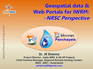 Geospatial data & 
Web Portals for IWRM: 
-NRSC Perspective 
Dr. JR Sharma 
Project Director, India-WRIS & SIS-DP Projects 
Chief General Manager, Regional Remote Sensing Centers 
NRSC, ISRO – Hyderabad 
jrsharma50@gmail.com 
National Remote Sensing Centre 
Panchayats 
 