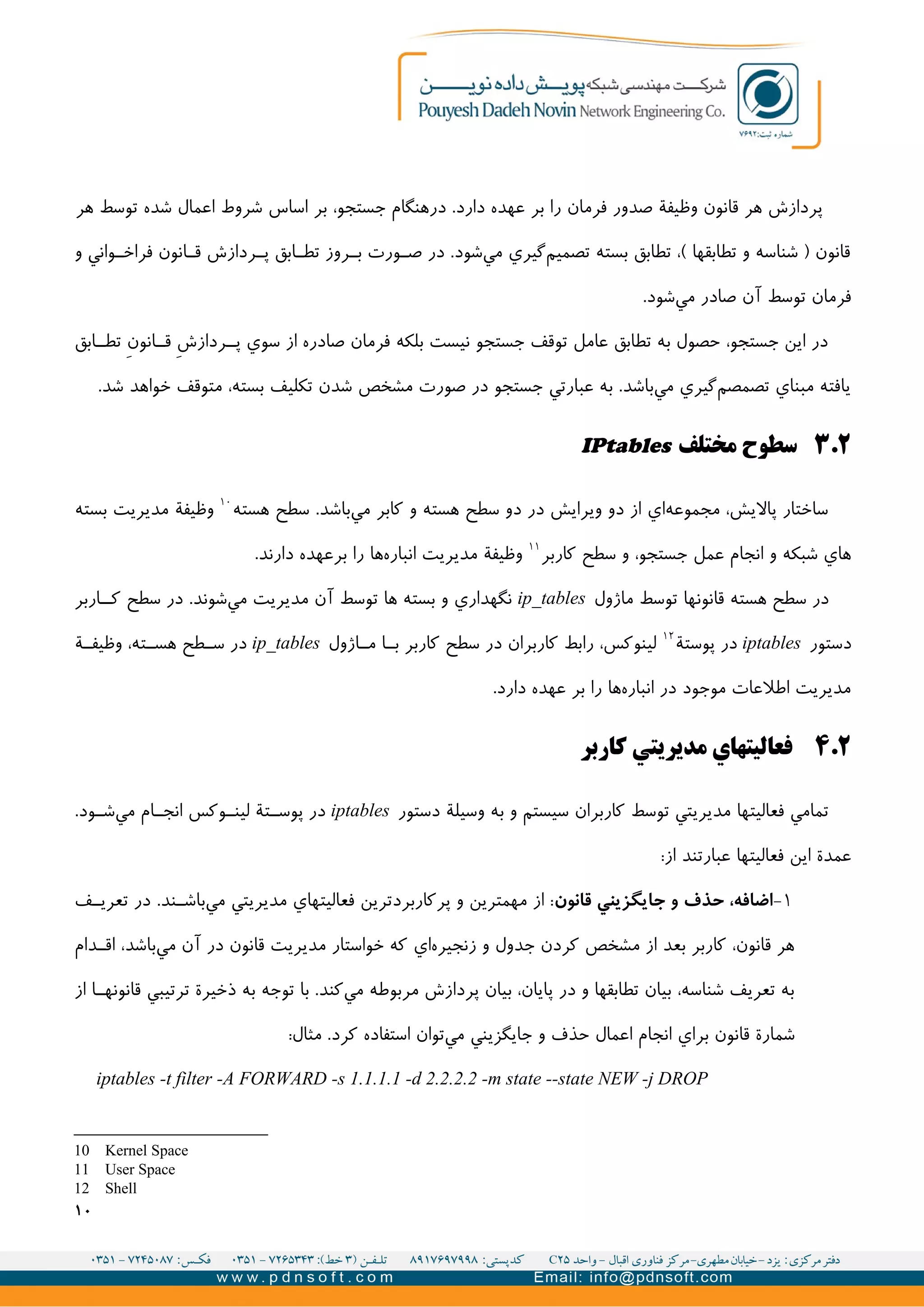 ‫هر‬ ‫توسط‬ ‫شده‬ ‫اعمال‬ ‫شروط‬ ‫اساس‬ ‫بر‬ ،‫جستجو‬ ‫درهنگام‬ .‫دارد‬ ‫عهده‬ ‫بر‬ ‫را‬ ‫فرمان‬ ‫صدور‬ ‫وظیفة‬ ‫قانون‬ ‫هر‬ ‫پردازش‬
‫و‬ ‫واني‬II‫فراخ‬ ‫انون‬II‫ق‬ ‫ردازش‬II‫پ‬ ‫ابق‬I‫تط‬ ‫روز‬II‫ب‬ ‫ورت‬I‫ص‬ ‫در‬ .‫شود‬‫مي‬ ‫گیري‬‫تصمیم‬ ‫بسته‬ ‫تطابق‬ ،( ‫تطابقها‬ ‫و‬ ‫شناسه‬ ) ‫قانون‬
.‫شود‬‫مي‬ ‫صادر‬ ‫آن‬ ‫توسط‬ ‫فرمان‬
‫ابق‬II‫تط‬ V‫ن‬‫انو‬II‫ق‬ V‫ش‬‫رداز‬II‫پ‬ ‫سوي‬ ‫از‬ ‫صادره‬ ‫فرمان‬ ‫بلکه‬ ‫نیست‬ ‫جستجو‬ ‫توقف‬ ‫عامل‬ ‫تطابق‬ ‫به‬ ‫حصول‬ ،‫جستجو‬ ‫اين‬ ‫در‬
.‫شد‬ ‫خواهد‬ ‫متوقف‬ ،‫بسته‬ ‫تکلیف‬ ‫شدن‬ ‫مشخص‬ ‫صورت‬ ‫در‬ ‫جستجو‬ ‫عبارتي‬ ‫به‬ .‫باشد‬‫مي‬ ‫گیري‬‫تصمصم‬ ‫مبناي‬ ‫يافته‬
۲.۳‫مختلف‬ ‫سطوح‬IPtables
‫هسته‬ ‫سطح‬ .‫باشد‬‫مي‬ ‫کابر‬ ‫و‬ ‫هسته‬ ‫سطح‬ ‫دو‬ ‫در‬ ‫ويرايش‬ ‫دو‬ ‫از‬ ‫اي‬‫مجموعه‬ ،‫پاليش‬ ‫ساختار‬۱۰
‫بسته‬ ‫مديريت‬ ‫وظیفة‬
‫کاربر‬ ‫سطح‬ ‫و‬ ،‫جستجو‬ ‫عمل‬ ‫انجام‬ ‫و‬ ‫شبکه‬ ‫هاي‬۱۱
.‫دارند‬ ‫عهده‬‫بر‬ ‫را‬ ‫ها‬‫انباره‬ ‫مديريت‬ ‫وظیفة‬
‫ماژول‬ ‫توسط‬ ‫قانونها‬ ‫هسته‬ ‫سطح‬ ‫در‬ip_tables‫اربر‬II‫ک‬ ‫سطح‬ ‫در‬ .‫شوند‬‫مي‬ ‫مديريت‬ ‫آن‬ ‫توسط‬ ‫ها‬ ‫بسته‬ ‫و‬ ‫نگهداري‬
‫دستور‬iptables‫پوستة‬ ‫در‬۱۲
‫اژول‬II‫م‬ ‫ا‬II‫ب‬ ‫کاربر‬ ‫سطح‬ ‫در‬ ‫کاربران‬ ‫رابط‬ ،‫لینوکس‬ip_tables‫ة‬II‫وظیف‬ ،‫ته‬II‫هس‬ ‫طح‬II‫س‬ ‫در‬
.‫دارد‬ ‫عهده‬ ‫بر‬ ‫را‬ ‫ها‬‫انباره‬ ‫در‬ ‫موجود‬ ‫اطلعات‬ ‫مديريت‬
۲.۴‫کاربر‬ ‫مديريتي‬ ‫فعالیتهاي‬
‫دستور‬ ‫وسیلة‬ ‫به‬ ‫و‬ ‫سیستم‬ ‫کاربران‬ ‫توسط‬ ‫مديريتي‬ ‫فعالیتها‬ ‫تمامي‬iptables.‫ود‬II‫ش‬‫مي‬ ‫ام‬II‫انج‬ ‫وکس‬II‫لین‬ ‫تة‬II‫پوس‬ ‫در‬
:‫از‬ ‫عبارتند‬ ‫فعالیتها‬ ‫اين‬ ‫عمدة‬
۱-‫قانون‬ ‫جایگزیني‬ ‫و‬ ‫حذف‬ ،‫اضافه‬‫ف‬II‫تعري‬ ‫در‬ .‫ند‬II‫باش‬‫مي‬ ‫مديريتي‬ ‫فعالیتهاي‬ ‫پرکاربردترين‬ ‫و‬ ‫مهمترين‬ ‫از‬ :
‫دام‬II‫اق‬ ،‫باشد‬‫مي‬ ‫آن‬ ‫در‬ ‫قانون‬ ‫مديريت‬ ‫خواستار‬ ‫که‬ ‫اي‬‫زنجیره‬ ‫و‬ ‫جدول‬ ‫کردن‬ ‫مشخص‬ ‫از‬ ‫بعد‬ ‫کاربر‬ ،‫قانون‬ ‫هر‬
‫از‬ ‫ا‬II‫قانونه‬ ‫ترتیبي‬ ‫ذخیرة‬ ‫به‬ ‫توجه‬ ‫با‬ .‫کند‬‫مي‬ ‫مربوطه‬ ‫پردازش‬ ‫بیان‬ ،‫پايان‬ ‫در‬ ‫و‬ ‫تطابقها‬ ‫بیان‬ ،‫شناسه‬ ‫تعريف‬ ‫به‬
:‫مثال‬ .‫کرد‬ ‫استفاده‬ ‫توان‬‫مي‬ ‫جايگزيني‬ ‫و‬ ‫حذف‬ ‫اعمال‬ ‫انجام‬ ‫براي‬ ‫قانون‬ ‫شمارة‬
iptables -t filter -A FORWARD -s 1.1.1.1 -d 2.2.2.2 -m state --state NEW -j DROP
10 Kernel Space
11 User Space
12 Shell
۱۰
 