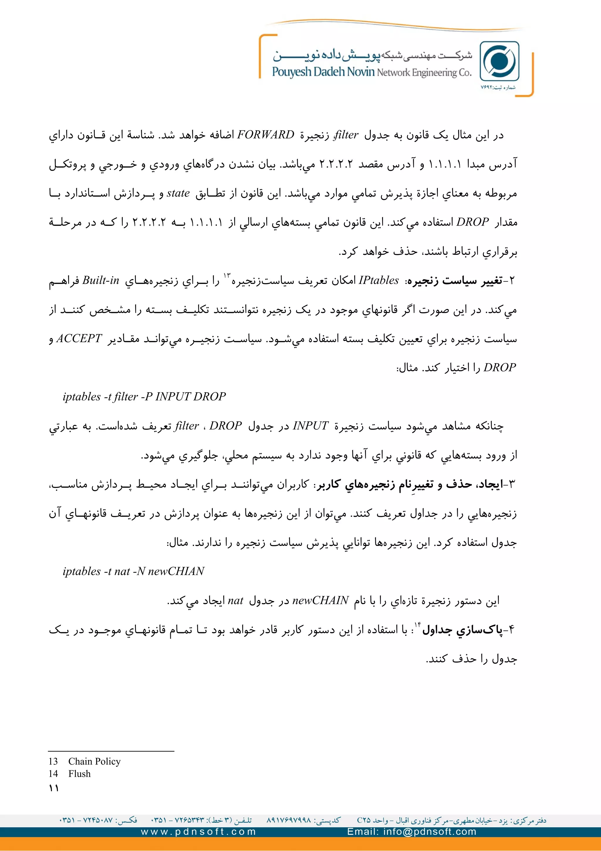 ‫جدول‬ ‫به‬ ‫قانون‬ ‫يک‬ ‫مثال‬ ‫اين‬ ‫در‬filter‫زنجیرة‬ ،FORWARD‫داراي‬ ‫انون‬II‫ق‬ ‫اين‬ ‫شناسة‬ .‫شد‬ ‫خواهد‬ ‫اضافه‬
‫مبدا‬ ‫آدرس‬۱.۱.۱.۱‫مقصد‬ ‫آدرس‬ ‫و‬۲.۲.۲.۲‫ل‬II‫پروتک‬ ‫و‬ ‫ورجي‬II‫خ‬ ‫و‬ ‫ورودي‬ ‫هاي‬‫درگاه‬ ‫نشدن‬ ‫بیان‬ .‫باشد‬‫مي‬
‫ابق‬II‫تط‬ ‫از‬ ‫قانون‬ ‫اين‬ .‫باشد‬‫مي‬ ‫موارد‬ ‫تمامي‬ ‫پذيرش‬ ‫اجازة‬ ‫معناي‬ ‫به‬ ‫مربوطه‬state‫ا‬II‫ب‬ ‫تاندارد‬II‫اس‬ ‫ردازش‬II‫پ‬ ‫و‬
‫مقدار‬DROP‫از‬ ‫ارسالي‬ ‫هاي‬‫بسته‬ ‫تمامي‬ ‫قانون‬ ‫اين‬ .‫کند‬‫مي‬ ‫استفاده‬۱.۱.۱.۱‫ه‬II‫ب‬۲.۲.۲.۲‫ة‬II‫مرحل‬ ‫در‬ ‫ه‬II‫ک‬ ‫را‬
.‫کرد‬ ‫خواهد‬ ‫حذف‬ ،‫باشند‬ ‫ارتباط‬ ‫برقراري‬
۲-‫زنجیره‬ ‫سیاست‬ ‫تغییر‬:IPtables‫زنجیره‬‫سیاست‬ ‫تعريف‬ ‫امکان‬۱۳
‫اي‬II‫ه‬‫زنجیره‬ ‫راي‬II‫ب‬ ‫را‬Built-in‫م‬II‫فراه‬
‫از‬ ‫د‬II‫کنن‬ ‫خص‬II‫مش‬ ‫را‬ ‫ته‬II‫بس‬ ‫ف‬II‫تکلی‬ ‫تند‬II‫نتوانس‬ ‫زنجیره‬ ‫يک‬ ‫در‬ ‫موجود‬ ‫قانونهاي‬ ‫اگر‬ ‫صورت‬ ‫اين‬ ‫در‬ .‫کند‬‫مي‬
‫ادير‬II‫مق‬ ‫د‬II‫توان‬‫مي‬ ‫ره‬II‫زنجی‬ ‫ت‬II‫سیاس‬ .‫ود‬II‫ش‬‫مي‬ ‫استفاده‬ ‫بسته‬ ‫تکلیف‬ ‫تعیین‬ ‫براي‬ ‫زنجیره‬ ‫سیاست‬ACCEPT‫و‬
DROP:‫مثال‬ .‫کند‬ ‫اختیار‬ ‫را‬
iptables -t filter -P INPUT DROP
‫زنجیرة‬ ‫سیاست‬ ‫شود‬‫مي‬ ‫مشاهد‬ ‫چنانکه‬INPUT‫جدول‬ ‫در‬filter ، DROP‫عبارتي‬ ‫به‬ .‫است‬‫شده‬ ‫تعريف‬
.‫شود‬‫مي‬ ‫جلوگیري‬ ،‫محلي‬ ‫سیستم‬ ‫به‬ ‫ندارد‬ ‫وجود‬ ‫آنها‬ ‫براي‬ ‫قانوني‬ ‫که‬ ‫هايي‬‫بسته‬ ‫ورود‬ ‫از‬
۳-‫کاربر‬ ‫هاي‬‫زنجیره‬ ‫نام‬i‫ر‬‫تغیی‬ ‫و‬ ‫حذف‬ ،‫ایجاد‬،‫ب‬II‫مناس‬ ‫ردازش‬II‫پ‬ ‫ط‬II‫محی‬ ‫اد‬II‫ايج‬ ‫راي‬II‫ب‬ ‫د‬II‫توانن‬‫مي‬ ‫کاربران‬ :
‫آن‬ ‫اي‬II‫قانونه‬ ‫ف‬II‫تعري‬ ‫در‬ ‫پردازش‬ ‫عنوان‬ ‫به‬ ‫ها‬‫زنجیره‬ ‫اين‬ ‫از‬ ‫توان‬‫مي‬ .‫کنند‬ ‫تعريف‬ ‫جداول‬ ‫در‬ ‫را‬ ‫هايي‬‫زنجیره‬
:‫مثال‬ .‫ندارند‬ ‫را‬ ‫زنجیره‬ ‫سیاست‬ ‫پذيرش‬ ‫توانايي‬ ‫ها‬‫زنجیره‬ ‫اين‬ .‫کرد‬ ‫استفاده‬ ‫جدول‬
iptables -t nat -N newCHIAN
‫نام‬ ‫با‬ ‫را‬ ‫اي‬‫تازه‬ ‫زنجیرة‬ ‫دستور‬ ‫اين‬newCHAIN‫جدول‬ ‫در‬nat.‫کند‬‫مي‬ ‫ايجاد‬
۴-‫جداول‬ ‫سازي‬‫پاک‬۱۴
‫ک‬II‫ي‬ ‫در‬ ‫ود‬II‫موج‬ ‫اي‬II‫قانونه‬ ‫ام‬II‫تم‬ ‫ا‬I‫ت‬ ‫بود‬ ‫خواهد‬ ‫قادر‬ ‫کاربر‬ ‫دستور‬ ‫اين‬ ‫از‬ ‫استفاده‬ ‫با‬ :
.‫کنند‬ ‫حذف‬ ‫را‬ ‫جدول‬
13 Chain Policy
14 Flush
۱۱
 