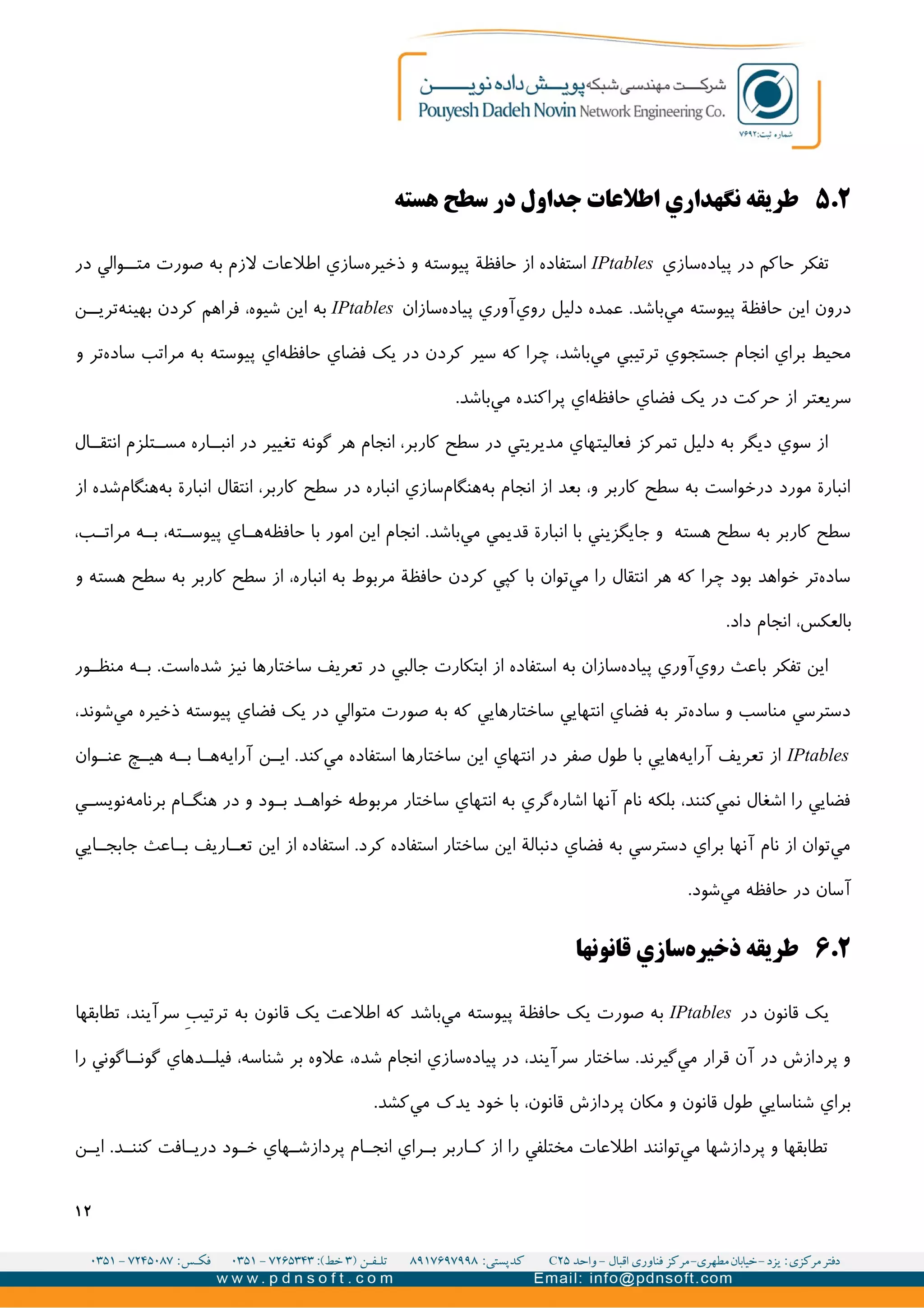 ۲.۵‫هسته‬ ‫سطح‬ ‫در‬ ‫جداول‬ ‫اطلعات‬ ‫نگهداري‬ ‫طريقه‬
‫سازي‬‫پیاده‬ ‫در‬ ‫حاکم‬ ‫تفکر‬IPtables‫در‬ ‫والي‬II‫مت‬ ‫صورت‬ ‫به‬ ‫لزم‬ ‫اطلعات‬ ‫سازي‬‫ذخیره‬ ‫و‬ ‫پیوسته‬ ‫حافظة‬ ‫از‬ ‫استفاده‬
‫سازان‬‫پیاده‬ ‫آوري‬‫روي‬ ‫دلیل‬ ‫عمده‬ .‫باشد‬‫مي‬ ‫پیوسته‬ ‫حافظة‬ ‫اين‬ ‫درون‬IPtables‫ن‬II‫تري‬‫بهینه‬ ‫کردن‬ ‫فراهم‬ ،‫شیوه‬ ‫اين‬ ‫به‬
‫و‬ ‫تر‬‫ساده‬ ‫مراتب‬ ‫به‬ ‫پیوسته‬ ‫اي‬‫حافظه‬ ‫فضاي‬ ‫يک‬ ‫در‬ ‫کردن‬ ‫سیر‬ ‫که‬ ‫چرا‬ ،‫باشد‬‫مي‬ ‫ترتیبي‬ ‫جستجوي‬ ‫انجام‬ ‫براي‬ ‫محیط‬
.‫باشد‬‫مي‬ ‫پراکنده‬ ‫اي‬‫حافظه‬ ‫فضاي‬ ‫يک‬ ‫در‬ ‫حرکت‬ ‫از‬ ‫سريعتر‬
‫ال‬II‫انتق‬ ‫تلزم‬II‫مس‬ ‫اره‬II‫انب‬ ‫در‬ ‫تغییر‬ ‫گونه‬ ‫هر‬ ‫انجام‬ ،‫کاربر‬ ‫سطح‬ ‫در‬ ‫مديريتي‬ ‫فعالیتهاي‬ ‫تمرکز‬ ‫دلیل‬ ‫به‬ ‫ديگر‬ ‫سوي‬ ‫از‬
‫از‬ ‫شده‬‫هنگام‬‫به‬ ‫انبارة‬ ‫انتقال‬ ،‫کاربر‬ ‫سطح‬ ‫در‬ ‫انباره‬ ‫سازي‬‫هنگام‬‫به‬ ‫انجام‬ ‫از‬ ‫بعد‬ ،‫و‬ ‫کاربر‬ ‫سطح‬ ‫به‬ ‫درخواست‬ ‫مورد‬ ‫انبارة‬
،‫ب‬II‫مرات‬ ‫ه‬II‫ب‬ ،‫ته‬II‫پیوس‬ ‫اي‬II‫ه‬‫حافظه‬ ‫با‬ ‫امور‬ ‫اين‬ ‫انجام‬ .‫باشد‬‫مي‬ ‫قديمي‬ ‫انبارة‬ ‫با‬ ‫جايگزيني‬ ‫و‬ ‫هسته‬ ‫سطح‬ ‫به‬ ‫کاربر‬ ‫سطح‬
‫و‬ ‫هسته‬ ‫سطح‬ ‫به‬ ‫کاربر‬ ‫سطح‬ ‫از‬ ،‫انباره‬ ‫به‬ ‫مربوط‬ ‫حافظة‬ ‫کردن‬ ‫کپي‬ ‫با‬ ‫توان‬‫مي‬ ‫را‬ ‫انتقال‬ ‫هر‬ ‫که‬ ‫چرا‬ ‫بود‬ ‫خواهد‬ ‫تر‬‫ساده‬
.‫داد‬ ‫انجام‬ ،‫بالعکس‬
‫ور‬II‫منظ‬ ‫ه‬II‫ب‬ .‫است‬‫شده‬ ‫نیز‬ ‫ساختارها‬ ‫تعريف‬ ‫در‬ ‫جالبي‬ ‫ابتکارت‬ ‫از‬ ‫استفاده‬ ‫به‬ ‫سازان‬‫پیاده‬ ‫آوري‬‫روي‬ ‫باعث‬ ‫تفکر‬ ‫اين‬
،‫شوند‬‫مي‬ ‫ذخیره‬ ‫پیوسته‬ ‫فضاي‬ ‫يک‬ ‫در‬ ‫متوالي‬ ‫صورت‬ ‫به‬ ‫که‬ ‫ساختارهايي‬ ‫انتهايي‬ ‫فضاي‬ ‫به‬ ‫تر‬‫ساده‬ ‫و‬ ‫مناسب‬ ‫دسترسي‬
IPtables‫وان‬II‫عن‬ ‫چ‬II‫هی‬ ‫ه‬II‫ب‬ ‫ا‬II‫ه‬‫آرايه‬ ‫ن‬II‫اي‬ .‫کند‬‫مي‬ ‫استفاده‬ ‫ساختارها‬ ‫اين‬ ‫انتهاي‬ ‫در‬ ‫صفر‬ ‫طول‬ ‫با‬ ‫هايي‬‫آرايه‬ ‫تعريف‬ ‫از‬
‫ي‬II‫نويس‬‫برنامه‬ ‫ام‬II‫هنگ‬ ‫در‬ ‫و‬ ‫ود‬II‫ب‬ ‫د‬II‫خواه‬ ‫مربوطه‬ ‫ساختار‬ ‫انتهاي‬ ‫به‬ ‫گري‬‫اشاره‬ ‫آنها‬ ‫نام‬ ‫بلکه‬ ،‫کنند‬‫نمي‬ ‫اشغال‬ ‫را‬ ‫فضايي‬
‫ايي‬II‫جابج‬ ‫اعث‬II‫ب‬ ‫اريف‬II‫تع‬ ‫اين‬ ‫از‬ ‫استفاده‬ .‫کرد‬ ‫استفاده‬ ‫ساختار‬ ‫اين‬ ‫دنبالة‬ ‫فضاي‬ ‫به‬ ‫دسترسي‬ ‫براي‬ ‫آنها‬ ‫نام‬ ‫از‬ ‫توان‬‫مي‬
.‫شود‬‫مي‬ ‫حافظه‬ ‫در‬ ‫آسان‬
۲.۶‫قانونها‬ ‫سازي‬‫ذخیره‬ ‫طريقه‬
‫در‬ ‫قانون‬ ‫يک‬IPtables‫تطابقها‬ ،‫سرآيند‬ V‫ب‬‫ترتی‬ ‫به‬ ‫قانون‬ ‫يک‬ ‫اطلعت‬ ‫که‬ ‫باشد‬‫مي‬ ‫پیوسته‬ ‫حافظة‬ ‫يک‬ ‫صورت‬ ‫به‬
‫را‬ ‫اگوني‬II‫گون‬ ‫دهاي‬II‫فیل‬ ،‫شناسه‬ ‫بر‬ ‫علوه‬ ،‫شده‬ ‫انجام‬ ‫سازي‬‫پیاده‬ ‫در‬ ،‫سرآيند‬ ‫ساختار‬ .‫گیرند‬‫مي‬ ‫قرار‬ ‫آن‬ ‫در‬ ‫پردازش‬ ‫و‬
.‫کشد‬‫مي‬ ‫يدک‬ ‫خود‬ ‫با‬ ،‫قانون‬ ‫پردازش‬ ‫مکان‬ ‫و‬ ‫قانون‬ ‫طول‬ ‫شناسايي‬ ‫براي‬
‫ن‬II‫اي‬ .‫د‬II‫کنن‬ ‫افت‬II‫دري‬ ‫ود‬II‫خ‬ ‫هاي‬II‫پردازش‬ ‫ام‬II‫انج‬ ‫راي‬II‫ب‬ ‫اربر‬II‫ک‬ ‫از‬ ‫را‬ ‫مختلفي‬ ‫اطلعات‬ ‫توانند‬‫مي‬ ‫پردازشها‬ ‫و‬ ‫تطابقها‬
۱۲
 