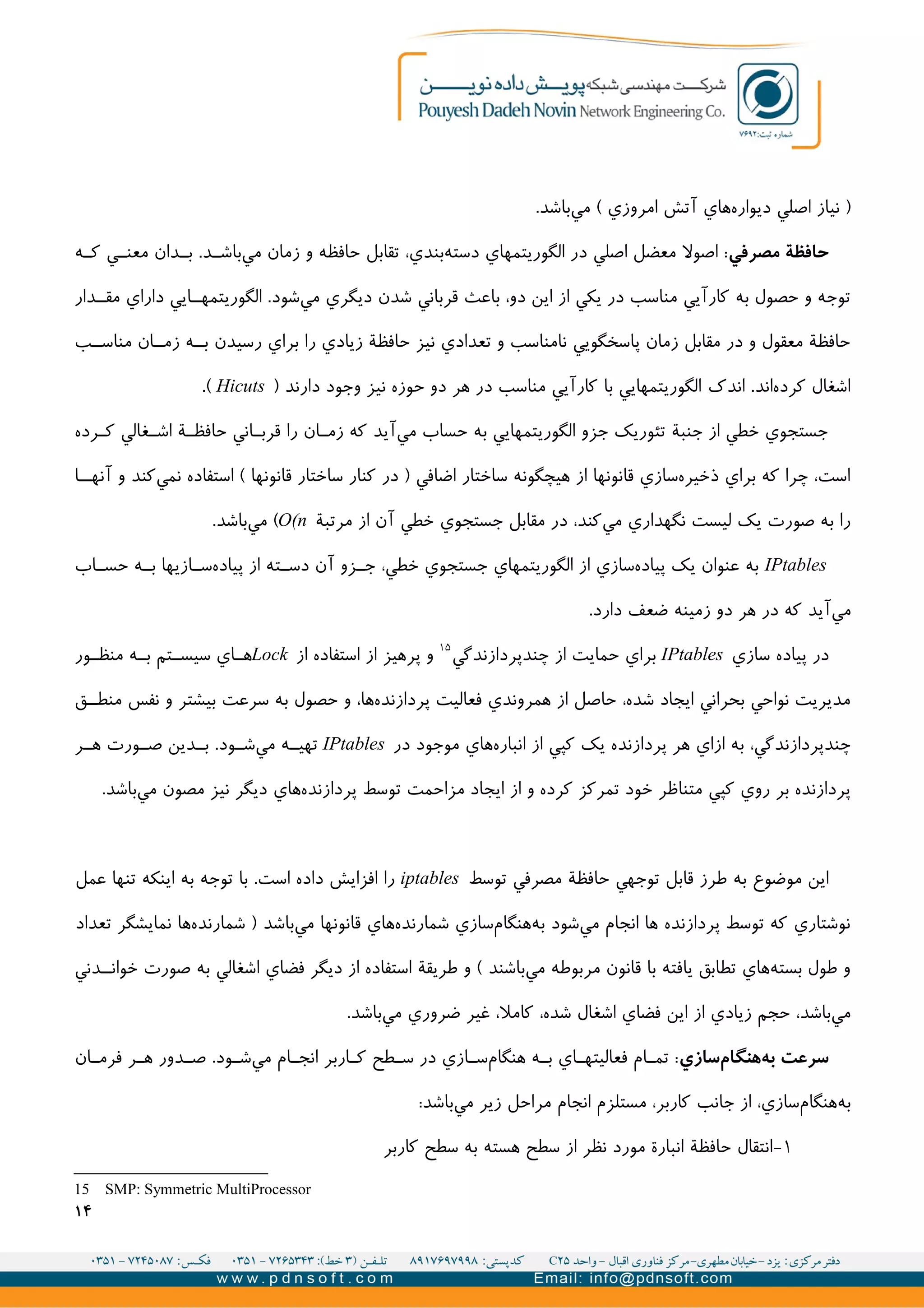 .‫باشد‬‫مي‬ ( ‫امروزي‬ ‫آتش‬ ‫هاي‬‫ديواره‬ ‫اصلي‬ ‫نیاز‬ )
‫مصرفي‬ ‫حافظة‬‫ه‬II‫ک‬ ‫ي‬II‫معن‬ ‫دان‬II‫ب‬ .‫د‬II‫باش‬‫مي‬ ‫زمان‬ ‫و‬ ‫حافظه‬ ‫تقابل‬ ،‫بندي‬‫دسته‬ ‫الگوريتمهاي‬ ‫در‬ ‫اصلي‬ ‫معضل‬ ‫اصول‬ :
‫دار‬II‫مق‬ ‫داراي‬ ‫ايي‬II‫الگوريتمه‬ .‫شود‬‫مي‬ ‫ديگري‬ ‫شدن‬ ‫قرباني‬ ‫باعث‬ ،‫دو‬ ‫اين‬ ‫از‬ ‫يکي‬ ‫در‬ ‫مناسب‬ ‫کارآيي‬ ‫به‬ ‫حصول‬ ‫و‬ ‫توجه‬
‫ب‬II‫مناس‬ ‫ان‬II‫زم‬ ‫ه‬II‫ب‬ ‫رسیدن‬ ‫براي‬ ‫را‬ ‫زيادي‬ ‫حافظة‬ ‫نیز‬ ‫تعدادي‬ ‫و‬ ‫نامناسب‬ ‫پاسخگويي‬ ‫زمان‬ ‫مقابل‬ ‫در‬ ‫و‬ ‫معقول‬ ‫حافظة‬
) ‫دارند‬ ‫وجود‬ ‫نیز‬ ‫حوزه‬ ‫دو‬ ‫هر‬ ‫در‬ ‫مناسب‬ ‫کارآيي‬ ‫با‬ ‫الگوريتمهايي‬ ‫اندک‬ .‫اند‬‫کرده‬ ‫اشغال‬Hicuts.(
‫رده‬I‫ک‬ ‫غالي‬II‫اش‬ ‫ة‬II‫حافظ‬ ‫اني‬II‫قرب‬ ‫را‬ ‫ان‬I‫زم‬ ‫که‬ ‫آيد‬‫مي‬ ‫حساب‬ ‫به‬ ‫الگوريتمهايي‬ ‫جزو‬ ‫تئوريک‬ ‫جنبة‬ ‫از‬ ‫خطي‬ ‫جستجوي‬
‫ا‬II‫آنه‬ ‫و‬ ‫کند‬‫نمي‬ ‫استفاده‬ ( ‫قانونها‬ ‫ساختار‬ ‫کنار‬ ‫در‬ ) ‫اضافي‬ ‫ساختار‬ ‫هیچگونه‬ ‫از‬ ‫قانونها‬ ‫سازي‬‫ذخیره‬ ‫براي‬ ‫که‬ ‫چرا‬ ،‫است‬
‫مرتبة‬ ‫از‬ ‫آن‬ ‫خطي‬ ‫جستجوي‬ ‫مقابل‬ ‫در‬ ،‫کند‬‫مي‬ ‫نگهداري‬ ‫لیست‬ ‫يک‬ ‫صورت‬ ‫به‬ ‫را‬O(n.‫باشد‬‫مي‬ (
IPtables‫اب‬II‫حس‬ ‫ه‬II‫ب‬ ‫ازيها‬II‫س‬‫پیاده‬ ‫از‬ ‫ته‬II‫دس‬ ‫آن‬ ‫زو‬II‫ج‬ ،‫خطي‬ ‫جستجوي‬ ‫الگوريتمهاي‬ ‫از‬ ‫سازي‬‫پیاده‬ ‫يک‬ ‫عنوان‬ ‫به‬
.‫دارد‬ ‫ضعف‬ ‫زمینه‬ ‫دو‬ ‫هر‬ ‫در‬ ‫که‬ ‫آيد‬‫مي‬
‫سازي‬ ‫پیاده‬ ‫در‬IPtables‫چندپردازندگي‬ ‫از‬ ‫حمايت‬ ‫براي‬۱۵
‫از‬ ‫استفاده‬ ‫از‬ ‫پرهیز‬ ‫و‬Lock‫ور‬II‫منظ‬ ‫ه‬II‫ب‬ ‫تم‬II‫سیس‬ ‫اي‬II‫ه‬
‫ق‬II‫منط‬ ‫نفس‬ ‫و‬ ‫بیشتر‬ ‫سرعت‬ ‫به‬ ‫حصول‬ ‫و‬ ،‫ها‬‫پردازنده‬ ‫فعالیت‬ ‫همروندي‬ ‫از‬ ‫حاصل‬ ،‫شده‬ ‫ايجاد‬ ‫بحراني‬ ‫نواحي‬ ‫مديريت‬
‫در‬ ‫موجود‬ ‫هاي‬‫انباره‬ ‫از‬ ‫کپي‬ ‫يک‬ ‫پردازنده‬ ‫هر‬ ‫ازاي‬ ‫به‬ ،‫چندپردازندگي‬IPtables‫ر‬II‫ه‬ ‫ورت‬II‫ص‬ ‫دين‬II‫ب‬ .‫ود‬II‫ش‬‫مي‬ ‫ه‬II‫تهی‬
.‫باشد‬‫مي‬ ‫مصون‬ ‫نیز‬ ‫ديگر‬ ‫هاي‬‫پردازنده‬ ‫توسط‬ ‫مزاحمت‬ ‫ايجاد‬ ‫از‬ ‫و‬ ‫کرده‬ ‫تمرکز‬ ‫خود‬ ‫متناظر‬ ‫کپي‬ ‫روي‬ ‫بر‬ ‫پردازنده‬
‫توسط‬ ‫مصرفي‬ ‫حافظة‬ ‫توجهي‬ ‫قابل‬ ‫طرز‬ ‫به‬ ‫موضوع‬ ‫اين‬iptables‫عمل‬ ‫تنها‬ ‫اينکه‬ ‫به‬ ‫توجه‬ ‫با‬ .‫است‬ ‫داده‬ ‫افزايش‬ ‫را‬
‫تعداد‬ ‫نمايشگر‬ ‫ها‬‫شمارنده‬ ) ‫باشد‬‫مي‬ ‫قانونها‬ ‫هاي‬‫شمارنده‬ ‫سازي‬‫هنگام‬‫به‬ ‫شود‬‫مي‬ ‫انجام‬ ‫ها‬ ‫پردازنده‬ ‫توسط‬ ‫که‬ ‫نوشتاري‬
‫دني‬II‫خوان‬ ‫صورت‬ ‫به‬ ‫اشغالي‬ ‫فضاي‬ ‫ديگر‬ ‫از‬ ‫استفاده‬ ‫طريقة‬ ‫و‬ ( ‫باشند‬‫مي‬ ‫مربوطه‬ ‫قانون‬ ‫با‬ ‫يافته‬ ‫تطابق‬ ‫هاي‬‫بسته‬ ‫طول‬ ‫و‬
.‫باشد‬‫مي‬ ‫ضروري‬ ‫غیر‬ ،‫کامل‬ ،‫شده‬ ‫اشغال‬ ‫فضاي‬ ‫اين‬ ‫از‬ ‫زيادي‬ ‫حجم‬ ،‫باشد‬‫مي‬
‫سازي‬‫هنگام‬‫به‬ ‫سرعت‬‫ان‬I‫فرم‬ ‫ر‬I‫ه‬ ‫دور‬II‫ص‬ .‫ود‬I‫ش‬‫مي‬ ‫ام‬I‫انج‬ ‫اربر‬II‫ک‬ ‫طح‬I‫س‬ ‫در‬ ‫ازي‬II‫س‬‫هنگام‬ ‫ه‬I‫ب‬ ‫اي‬II‫فعالیته‬ ‫ام‬I‫تم‬ :
:‫باشد‬‫مي‬ ‫زير‬ ‫مراحل‬ ‫انجام‬ ‫مستلزم‬ ،‫کاربر‬ ‫جانب‬ ‫از‬ ،‫سازي‬‫هنگام‬‫به‬
۱-‫کاربر‬ ‫سطح‬ ‫به‬ ‫هسته‬ ‫سطح‬ ‫از‬ ‫نظر‬ ‫مورد‬ ‫انبارة‬ ‫حافظة‬ ‫انتقال‬
15 SMP: Symmetric MultiProcessor
۱۴
 