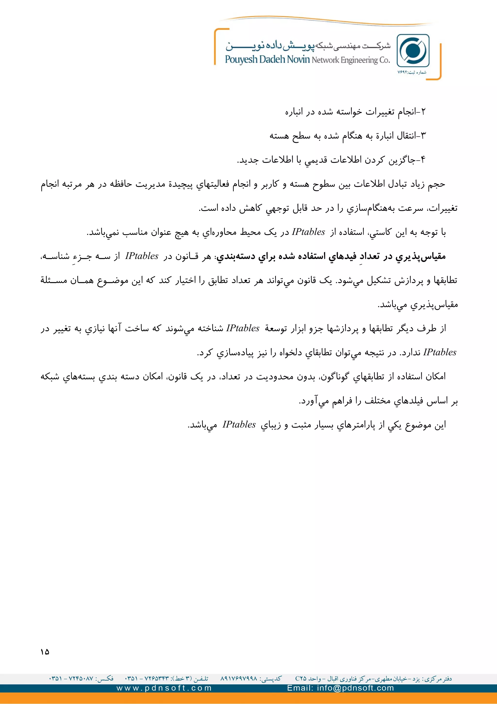 ۲-‫انباره‬ ‫در‬ ‫شده‬ ‫خواسته‬ ‫تغییرات‬ ‫انجام‬
۳-‫هسته‬ ‫سطح‬ ‫به‬ ‫شده‬ ‫هنگام‬ ‫به‬ ‫انبارة‬ ‫انتقال‬
۴-.‫جديد‬ ‫اطلعات‬ ‫با‬ ‫قديمي‬ ‫اطلعات‬ ‫کردن‬ ‫جاگزين‬
‫انجام‬ ‫مرتبه‬ ‫هر‬ ‫در‬ ‫حافظه‬ ‫مديريت‬ ‫پیچیدة‬ ‫فعالیتهاي‬ ‫انجام‬ ‫و‬ ‫کاربر‬ ‫و‬ ‫هسته‬ ‫سطوح‬ ‫بین‬ ‫اطلعات‬ ‫تبادل‬ ‫زياد‬ ‫حجم‬
.‫است‬ ‫داده‬ ‫کاهش‬ ‫توجهي‬ ‫قابل‬ ‫حد‬ ‫در‬ ‫را‬ ‫سازي‬‫هنگام‬‫به‬ ‫سرعت‬ ،‫تغییرات‬
‫از‬ ‫استفاده‬ ،‫کاستي‬ ‫اين‬ ‫به‬ ‫توجه‬ ‫با‬IPtables.‫باشد‬‫نمي‬ ‫مناسب‬ ‫عنوان‬ ‫هیچ‬ ‫به‬ ‫اي‬‫محاوره‬ ‫محیط‬ ‫يک‬ ‫در‬
‫بندي‬‫دسته‬ ‫براي‬ ‫شده‬ ‫استفاده‬ ‫فیدهاي‬ i‫د‬‫تعدا‬ ‫در‬ ‫پذیري‬‫مقیاس‬‫در‬ ‫انون‬II‫ق‬ ‫هر‬ :IPtables،‫ه‬II‫شناس‬ V‫ء‬‫ز‬II‫ج‬ ‫ه‬II‫س‬ ‫از‬
‫ئلة‬II‫مس‬ ‫ان‬II‫هم‬ ‫وع‬II‫موض‬ ‫اين‬ ‫که‬ ‫کند‬ ‫اختیار‬ ‫را‬ ‫تطابق‬ ‫تعداد‬ ‫هر‬ ‫تواند‬‫مي‬ ‫قانون‬ ‫يک‬ .‫شود‬‫مي‬ ‫تشکیل‬ ‫پردازش‬ ‫و‬ ‫تطابقها‬
.‫باشد‬‫مي‬ ‫پذيري‬‫مقیاس‬
‫توسعة‬ ‫ابزار‬ ‫جزو‬ ‫پردازشها‬ ‫و‬ ‫تطابقها‬ ‫ديگر‬ ‫طرف‬ ‫از‬IPtables‫در‬ ‫تغییر‬ ‫به‬ ‫نیازي‬ ‫آنها‬ ‫ساخت‬ ‫که‬ ‫شوند‬‫مي‬ ‫شناخته‬
IPtables.‫کرد‬ ‫سازي‬‫پیاده‬ ‫نیز‬ ‫را‬ ‫دلخواه‬ ‫تطابقاي‬ ‫توان‬‫مي‬ ‫نتیجه‬ ‫در‬ .‫ندارد‬
‫شبکه‬ ‫هاي‬‫بسته‬ ‫بندي‬ ‫دسته‬ ‫امکان‬ ،‫قانون‬ ‫يک‬ ‫در‬ ،‫تعداد‬ ‫در‬ ‫محدوديت‬ ‫بدون‬ ،‫گوناگون‬ ‫تطابقهاي‬ ‫از‬ ‫استفاده‬ ‫امکان‬
.‫آورد‬‫مي‬ ‫فراهم‬ ‫را‬ ‫مختلف‬ ‫فیلدهاي‬ ‫اساس‬ ‫بر‬
‫زيباي‬ ‫و‬ ‫مثبت‬ ‫بسیار‬ ‫پارامترهاي‬ ‫از‬ ‫يکي‬ ‫موضوع‬ ‫اين‬IPtables.‫باشد‬‫مي‬
۱۵
 