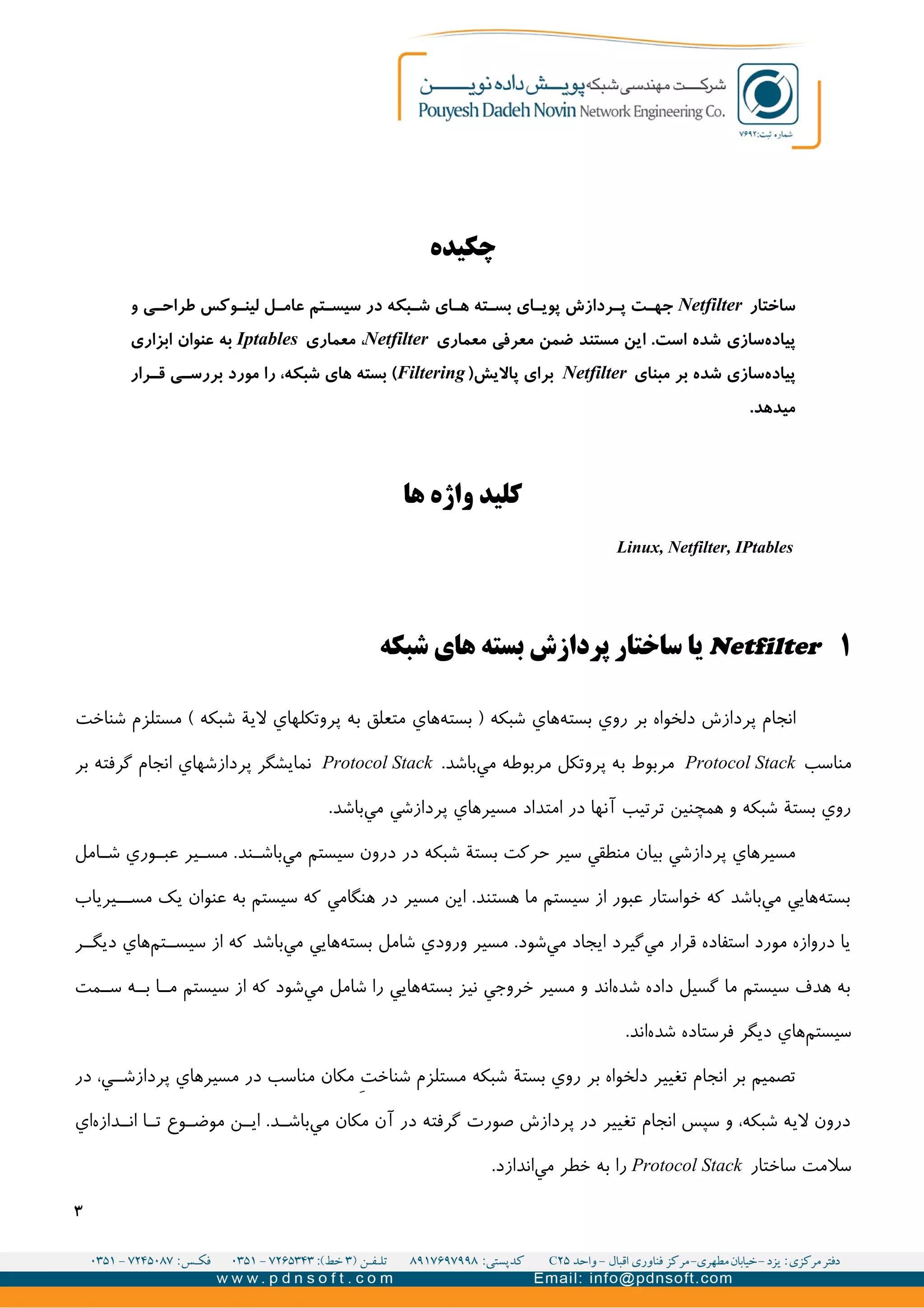 ‫چکیده‬
‫ساختار‬Netfilter‫و‬ ‫ی‬UU‫طراح‬ ‫وکس‬UU‫لین‬ ‫ل‬UU‫عام‬ ‫تم‬UU‫سیس‬ ‫در‬ ‫بکه‬UU‫ش‬ ‫ای‬UU‫ه‬ ‫ته‬UU‫بس‬ ‫ای‬UU‫پوی‬ ‫ردازش‬UU‫پ‬ ‫ت‬UU‫جه‬
‫سازی‬‫پیاده‬‫معماری‬ ‫معرفی‬ ‫ضمن‬ ‫مستند‬ ‫این‬ .‫است‬ ‫شده‬Netfilter‫معماری‬ ،Iptables‫ابزاری‬ ‫عنوان‬ ‫به‬
‫سازی‬‫پیاده‬‫مبنای‬ ‫بر‬ ‫شده‬Netfilter)‫پالیش‬ ‫برای‬Filtering‫رار‬UU‫ق‬ ‫ی‬UU‫بررس‬ ‫مورد‬ ‫را‬ ،‫شبکه‬ ‫های‬ ‫بسته‬ (
.‫میدهد‬
‫ها‬ ‫واژه‬ ‫کلید‬
Linux, Netfilter, IPtables
۱Netfilter‫شبکه‬ ‫های‬ ‫بسته‬ ‫پردازش‬ ‫ساختار‬ ‫يا‬
‫شناخت‬ ‫مستلزم‬ ( ‫شبکه‬ ‫لية‬ ‫پروتکلهاي‬ ‫به‬ ‫متعلق‬ ‫هاي‬‫بسته‬ ) ‫شبکه‬ ‫هاي‬‫بسته‬ ‫روي‬ ‫بر‬ ‫دلخواه‬ ‫پردازش‬ ‫انجام‬
‫مناسب‬Protocol Stack.‫باشد‬‫مي‬ ‫مربوطه‬ ‫پروتکل‬ ‫به‬ ‫مربوط‬Protocol Stack‫بر‬ ‫گرفته‬ ‫انجام‬ ‫پردازشهاي‬ ‫نمايشگر‬
.‫باشد‬‫مي‬ ‫پردازشي‬ ‫مسیرهاي‬ ‫امتداد‬ ‫در‬ ‫آنها‬ ‫ترتیب‬ ‫همچنین‬ ‫و‬ ‫شبکه‬ ‫بستة‬ ‫روي‬
‫امل‬II‫ش‬ ‫وري‬II‫عب‬ ‫یر‬II‫مس‬ .‫ند‬II‫باش‬‫مي‬ ‫سیستم‬ ‫درون‬ ‫در‬ ‫شبکه‬ ‫بستة‬ ‫حرکت‬ ‫سیر‬ ‫منطقي‬ ‫بیان‬ ‫پردازشي‬ ‫مسیرهاي‬
‫یرياب‬II‫مس‬ ‫يک‬ ‫عنوان‬ ‫به‬ ‫سیستم‬ ‫که‬ ‫هنگامي‬ ‫در‬ ‫مسیر‬ ‫اين‬ .‫هستند‬ ‫ما‬ ‫سیستم‬ ‫از‬ ‫عبور‬ ‫خواستار‬ ‫که‬ ‫باشد‬‫مي‬ ‫هايي‬‫بسته‬
‫ر‬II‫ديگ‬ ‫هاي‬‫تم‬II‫سیس‬ ‫از‬ ‫که‬ ‫باشد‬‫مي‬ ‫هايي‬‫بسته‬ ‫شامل‬ ‫ورودي‬ ‫مسیر‬ .‫شود‬‫مي‬ ‫ايجاد‬ ‫گیرد‬‫مي‬ ‫قرار‬ ‫استفاده‬ ‫مورد‬ ‫دروازه‬ ‫يا‬
‫مت‬II‫س‬ ‫ه‬II‫ب‬ ‫ا‬II‫م‬ ‫سیستم‬ ‫از‬ ‫که‬ ‫شود‬‫مي‬ ‫شامل‬ ‫را‬ ‫هايي‬‫بسته‬ ‫نیز‬ ‫خروجي‬ ‫مسیر‬ ‫و‬ ‫ند‬‫ا‬‫شده‬ ‫داده‬ ‫گسیل‬ ‫ما‬ ‫سیستم‬ ‫هدف‬ ‫به‬
.‫اند‬‫شده‬ ‫فرستاده‬ ‫ديگر‬ ‫هاي‬‫سیستم‬
‫در‬ ،‫ي‬II‫پردازش‬ ‫مسیرهاي‬ ‫در‬ ‫مناسب‬ ‫مکان‬ V‫ت‬‫شناخ‬ ‫مستلزم‬ ‫شبکه‬ ‫بستة‬ ‫روي‬ ‫بر‬ ‫دلخواه‬ ‫تغییر‬ ‫انجام‬ ‫بر‬ ‫تصمیم‬
‫اي‬‫دازه‬II‫ان‬ ‫ا‬II‫ت‬ ‫وع‬II‫موض‬ ‫ن‬II‫اي‬ .‫د‬II‫باش‬‫مي‬ ‫مکان‬ ‫آن‬ ‫در‬ ‫گرفته‬ ‫صورت‬ ‫پردازش‬ ‫در‬ ‫تغییر‬ ‫انجام‬ ‫سپس‬ ‫و‬ ،‫شبکه‬ ‫ليه‬ ‫درون‬
‫ساختار‬ ‫سلمت‬Protocol Stack.‫اندازد‬‫مي‬ ‫خطر‬ ‫به‬ ‫را‬
۳
 