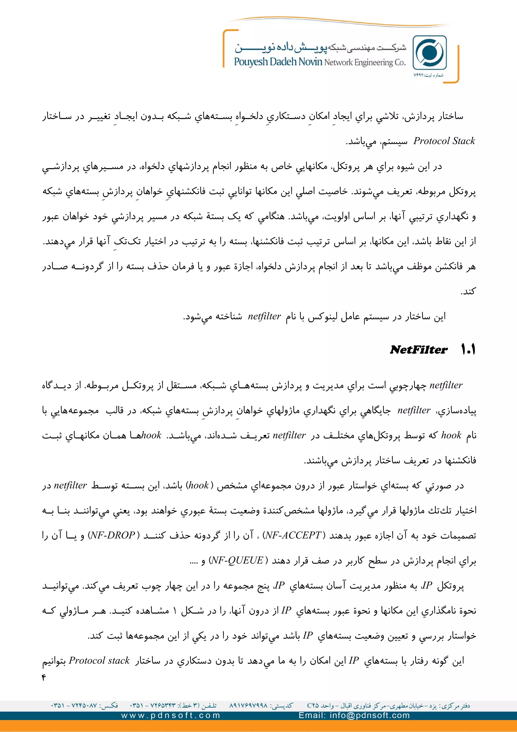 ‫اختار‬II‫س‬ ‫در‬ ‫ر‬II‫تغیی‬ V‫د‬‫ا‬II‫ايج‬ ‫دون‬II‫ب‬ ‫بکه‬II‫ش‬ ‫هاي‬‫ته‬II‫بس‬ V‫ه‬‫وا‬II‫دلخ‬ V‫ي‬‫تکار‬II‫دس‬ V‫ن‬‫امکا‬ V‫د‬‫ايجا‬ ‫براي‬ ‫تلشي‬ ،‫پردازش‬ ‫ساختار‬
Protocol Stack.‫باشد‬‫مي‬ ،‫سیستم‬
‫ي‬II‫پردازش‬ ‫یرهاي‬II‫مس‬ ‫در‬ ،‫دلخواه‬ ‫پردازشهاي‬ ‫انجام‬ ‫منظور‬ ‫به‬ ‫خاص‬ ‫مکانهايي‬ ،‫پروتکل‬ ‫هر‬ ‫براي‬ ‫شیوه‬ ‫اين‬ ‫در‬
‫شبکه‬ ‫هاي‬‫بسته‬ V‫ش‬‫پرداز‬ V‫ن‬‫خواها‬ V‫ي‬‫فانکشنها‬ ‫ثبت‬ ‫توانايي‬ ‫مکانها‬ ‫اين‬ ‫اصلي‬ ‫خاصیت‬ .‫شوند‬‫مي‬ ‫تعريف‬ ،‫مربوطه‬ ‫پروتکل‬
‫عبور‬ ‫خواهان‬ ‫خود‬ ‫پردازشي‬ ‫مسیر‬ ‫در‬ ‫شبکه‬ ‫بستة‬ ‫يک‬ ‫که‬ ‫هنگامي‬ .‫باشد‬‫مي‬ ،‫اولويت‬ ‫اساس‬ ‫بر‬ ،‫آنها‬ ‫ترتیبي‬ ‫نگهداري‬ ‫و‬
.‫دهند‬‫مي‬ ‫قرار‬ ‫آنها‬ V‫ک‬‫ت‬‫تک‬ ‫اختیار‬ ‫در‬ ‫ترتیب‬ ‫به‬ ‫را‬ ‫بسته‬ ،‫فانکشنها‬ ‫ثبت‬ ‫ترتیب‬ ‫اساس‬ ‫بر‬ ،‫مکانها‬ ‫اين‬ ،‫باشد‬ ‫نقاط‬ ‫اين‬ ‫از‬
‫ادر‬II‫ص‬ ‫ه‬II‫گردون‬ ‫از‬ ‫را‬ ‫بسته‬ ‫حذف‬ ‫فرمان‬ ‫يا‬ ‫و‬ ‫عبور‬ ‫اجازة‬ ،‫دلخواه‬ ‫پردازش‬ ‫انجام‬ ‫از‬ ‫بعد‬ ‫تا‬ ‫باشد‬‫مي‬ ‫موظف‬ ‫فانکشن‬ ‫هر‬
.‫کند‬
‫نام‬ ‫با‬ ‫لینوکس‬ ‫عامل‬ ‫سیستم‬ ‫در‬ ‫ساختار‬ ‫اين‬netfilter.‫شود‬‫مي‬ ‫شناخته‬
۱.۱NetFilter
netfilter‫بسته‬ ‫پردازش‬ ‫و‬ ‫مديريت‬ ‫براي‬ ‫است‬ ‫چهارچوبي‬‫دگاه‬II‫دي‬ ‫از‬ .‫وطه‬II‫مرب‬ ‫ل‬II‫پروتک‬ ‫از‬ ‫تقل‬II‫مس‬ ،‫بکه‬II‫ش‬ ‫اي‬II‫ه‬
،‫سازي‬‫پیاده‬netfilter‫مجموعه‬ ‫قالب‬ ‫در‬ ،‫شبکه‬ ‫هاي‬‫بسته‬ V‫ش‬‫پرداز‬ V‫ن‬‫خواها‬ ‫ماژولهاي‬ ‫نگهداري‬ ‫براي‬ ‫جايگاهي‬‫با‬ ‫هايي‬
‫نام‬hook‫در‬ ‫ف‬II‫مختل‬ ‫هاي‬‫پروتکل‬ ‫توسط‬ ‫که‬netfilter.‫د‬II‫باش‬‫مي‬ ،‫اند‬‫ده‬II‫ش‬ ‫ف‬II‫تعري‬hook‫ت‬II‫ثب‬ ‫اي‬II‫مکانه‬ ‫ان‬II‫هم‬ ‫ا‬II‫ه‬
.‫باشند‬‫مي‬ ‫پردازش‬ ‫ساختار‬ ‫تعريف‬ ‫در‬ ‫فانکشنها‬
‫بسته‬ ‫که‬ ‫صورتي‬ ‫در‬‫مجموعه‬ ‫درون‬ ‫از‬ ‫عبور‬ ‫خواستار‬ ‫اي‬) ‫مشخص‬ ‫اي‬hook‫ط‬II‫توس‬ ‫ته‬II‫بس‬ ‫اين‬ ،‫باشد‬ (netfilter‫در‬
‫مي‬ ‫قرار‬ ‫ماژولها‬ ‫تك‬‫تك‬ ‫اختیار‬‫ه‬II‫ب‬ ‫ا‬II‫بن‬ ‫د‬II‫توانن‬‫مي‬ ‫يعني‬ ،‫بود‬ ‫خواهند‬ ‫عبوري‬ ‫بستة‬ ‫وضعیت‬ ‫کنندة‬‫مشخص‬ ‫ماژولها‬ ،‫گیرد‬
) ‫بدهند‬ ‫عبور‬ ‫اجازه‬ ‫آن‬ ‫به‬ ‫خود‬ ‫تصمیمات‬NF-ACCEPT) ‫د‬II‫کنن‬ ‫حذف‬ ‫گردونه‬ ‫از‬ ‫را‬ ‫آن‬ ، (NF-DROP‫را‬ ‫آن‬ ‫ا‬II‫ي‬ ‫و‬ (
) ‫دهند‬ ‫قرار‬ ‫صف‬ ‫در‬ ‫کاربر‬ ‫سطح‬ ‫در‬ ‫پردازش‬ ‫انجام‬ ‫براي‬NF-QUEUE.... ‫و‬ (
‫پروتکل‬IP‫هاي‬‫بسته‬ ‫آسان‬ ‫مديريت‬ ‫منظور‬ ‫به‬ ،IP‫د‬II‫توانی‬‫مي‬ .‫کند‬‫مي‬ ‫تعريف‬ ‫چوب‬ ‫چهار‬ ‫اين‬ ‫در‬ ‫را‬ ‫مجموعه‬ ‫پنج‬ ،
‫هاي‬‫بسته‬ ‫عبور‬ ‫نحوة‬ ‫و‬ ‫مکانها‬ ‫اين‬ ‫نامگذاري‬ ‫نحوة‬IP‫کل‬II‫ش‬ ‫در‬ ‫را‬ ،‫آنها‬ ‫درون‬ ‫از‬۱‫ه‬II‫ک‬ ‫اژولي‬II‫م‬ ‫ر‬II‫ه‬ .‫د‬II‫کنی‬ ‫اهده‬II‫مش‬
‫بسته‬ ‫وضعیت‬ ‫تعیین‬ ‫و‬ ‫بررسي‬ ‫خواستار‬‫هاي‬IP‫مجموعه‬ ‫اين‬ ‫از‬ ‫يکي‬ ‫در‬ ‫را‬ ‫خود‬ ‫تواند‬‫مي‬ ‫باشد‬.‫کند‬ ‫ثبت‬ ‫ها‬
‫بسته‬ ‫با‬ ‫رفتار‬ ‫گونه‬ ‫اين‬‫هاي‬IP‫مي‬ ‫ما‬ ‫به‬ ‫را‬ ‫امکان‬ ‫اين‬‫ساختار‬ ‫در‬ ‫دستکاري‬ ‫بدون‬ ‫تا‬ ‫دهد‬Protocol stack‫بتوانیم‬
۴
 