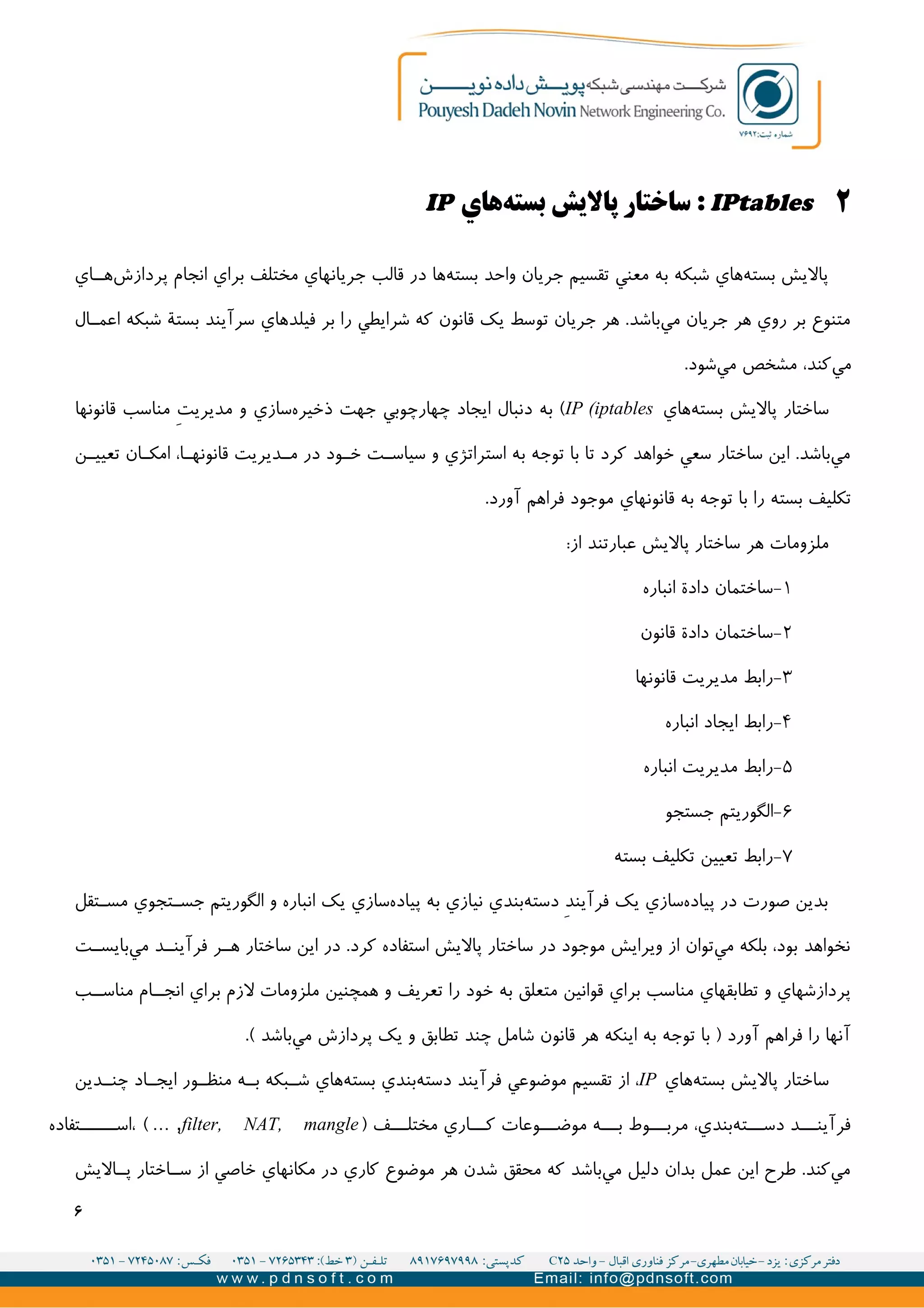 ۲IPtables‫هاي‬‫بسته‬ ‫پاليش‬ ‫ساختار‬ :IP
‫اي‬II‫ه‬‫پردازش‬ ‫انجام‬ ‫براي‬ ‫مختلف‬ ‫جريانهاي‬ ‫قالب‬ ‫در‬ ‫ها‬‫بسته‬ ‫واحد‬ ‫جريان‬ ‫تقسیم‬ ‫معني‬ ‫به‬ ‫شبکه‬ ‫هاي‬‫بسته‬ ‫پاليش‬
‫ال‬II‫اعم‬ ‫شبکه‬ ‫بستة‬ ‫سرآيند‬ ‫فیلدهاي‬ ‫بر‬ ‫را‬ ‫شرايطي‬ ‫که‬ ‫قانون‬ ‫يک‬ ‫توسط‬ ‫جريان‬ ‫هر‬ .‫باشد‬‫مي‬ ‫جريان‬ ‫هر‬ ‫روي‬ ‫بر‬ ‫متنوع‬
.‫شود‬‫مي‬ ‫مشخص‬ ،‫کند‬‫مي‬
‫هاي‬‫بسته‬ ‫پاليش‬ ‫ساختار‬IP (iptables‫قانونها‬ ‫مناسب‬ V‫ت‬‫مديري‬ ‫و‬ ‫سازي‬‫ذخیره‬ ‫جهت‬ ‫چهارچوبي‬ ‫ايجاد‬ ‫دنبال‬ ‫به‬ (
‫ن‬II‫تعیی‬ ‫ان‬II‫امک‬ ،‫ا‬II‫قانونه‬ ‫ديريت‬II‫م‬ ‫در‬ ‫ود‬II‫خ‬ ‫ت‬II‫سیاس‬ ‫و‬ ‫استراتژي‬ ‫به‬ ‫توجه‬ ‫با‬ ‫تا‬ ‫کرد‬ ‫خواهد‬ ‫سعي‬ ‫ساختار‬ ‫اين‬ .‫باشد‬‫مي‬
.‫آورد‬ ‫فراهم‬ ‫موجود‬ ‫قانونهاي‬ ‫به‬ ‫توجه‬ ‫با‬ ‫را‬ ‫بسته‬ ‫تکلیف‬
:‫از‬ ‫عبارتند‬ ‫پاليش‬ ‫ساختار‬ ‫هر‬ ‫ملزومات‬
۱-‫انباره‬ ‫دادة‬ ‫ساختمان‬
۲-‫قانون‬ ‫دادة‬ ‫ساختمان‬
۳-‫قانونها‬ ‫مديريت‬ ‫رابط‬
۴-‫انباره‬ ‫ايجاد‬ ‫رابط‬
۵-‫انباره‬ ‫مديريت‬ ‫رابط‬
۶-‫جستجو‬ ‫الگوريتم‬
۷-‫بسته‬ ‫تکلیف‬ ‫تعیین‬ ‫رابط‬
‫تقل‬II‫مس‬ ‫تجوي‬II‫جس‬ ‫الگوريتم‬ ‫و‬ ‫انباره‬ ‫يک‬ ‫سازي‬‫پیاده‬ ‫به‬ ‫نیازي‬ ‫بندي‬‫دسته‬ V‫د‬‫فرآين‬ ‫يک‬ ‫سازي‬‫پیاده‬ ‫در‬ ‫صورت‬ ‫بدين‬
‫ت‬II‫بايس‬‫مي‬ ‫د‬II‫فرآين‬ ‫ر‬II‫ه‬ ‫ساختار‬ ‫اين‬ ‫در‬ .‫کرد‬ ‫استفاده‬ ‫پاليش‬ ‫ساختار‬ ‫در‬ ‫موجود‬ ‫ويرايش‬ ‫از‬ ‫توان‬‫مي‬ ‫بلکه‬ ،‫بود‬ ‫نخواهد‬
‫ب‬II‫مناس‬ ‫ام‬II‫انج‬ ‫براي‬ ‫لزم‬ ‫ملزومات‬ ‫همچنین‬ ‫و‬ ‫تعريف‬ ‫را‬ ‫خود‬ ‫به‬ ‫متعلق‬ ‫قوانین‬ ‫براي‬ ‫مناسب‬ ‫تطابقهاي‬ ‫و‬ ‫پردازشهاي‬
.( ‫باشد‬‫مي‬ ‫پردازش‬ ‫يک‬ ‫و‬ ‫تطابق‬ ‫چند‬ ‫شامل‬ ‫قانون‬ ‫هر‬ ‫اينکه‬ ‫به‬ ‫توجه‬ ‫با‬ ) ‫آورد‬ ‫فراهم‬ ‫را‬ ‫آنها‬
‫هاي‬‫بسته‬ ‫پاليش‬ ‫ساختار‬IP‫دين‬II‫چن‬ ‫اد‬II‫ايج‬ ‫ور‬II‫منظ‬ ‫ه‬II‫ب‬ ‫بکه‬II‫ش‬ ‫هاي‬‫بسته‬ ‫بندي‬‫دسته‬ ‫فرآيند‬ ‫موضوعي‬ ‫تقسیم‬ ‫از‬ ،
) ‫ف‬III‫مختل‬ ‫اري‬III‫ک‬ ‫وعات‬III‫موض‬ ‫ه‬III‫ب‬ ‫وط‬III‫مرب‬ ،‫بندي‬‫ته‬III‫دس‬ ‫د‬III‫فرآين‬filter, NAT, mangle‫تفاده‬IIIII‫،اس‬ ( … ,
‫اليش‬II‫پ‬ ‫اختار‬II‫س‬ ‫از‬ ‫خاصي‬ ‫مکانهاي‬ ‫در‬ ‫کاري‬ ‫موضوع‬ ‫هر‬ ‫شدن‬ ‫محقق‬ ‫که‬ ‫باشد‬‫مي‬ ‫دلیل‬ ‫بدان‬ ‫عمل‬ ‫اين‬ ‫طرح‬ .‫کند‬‫مي‬
۶
 