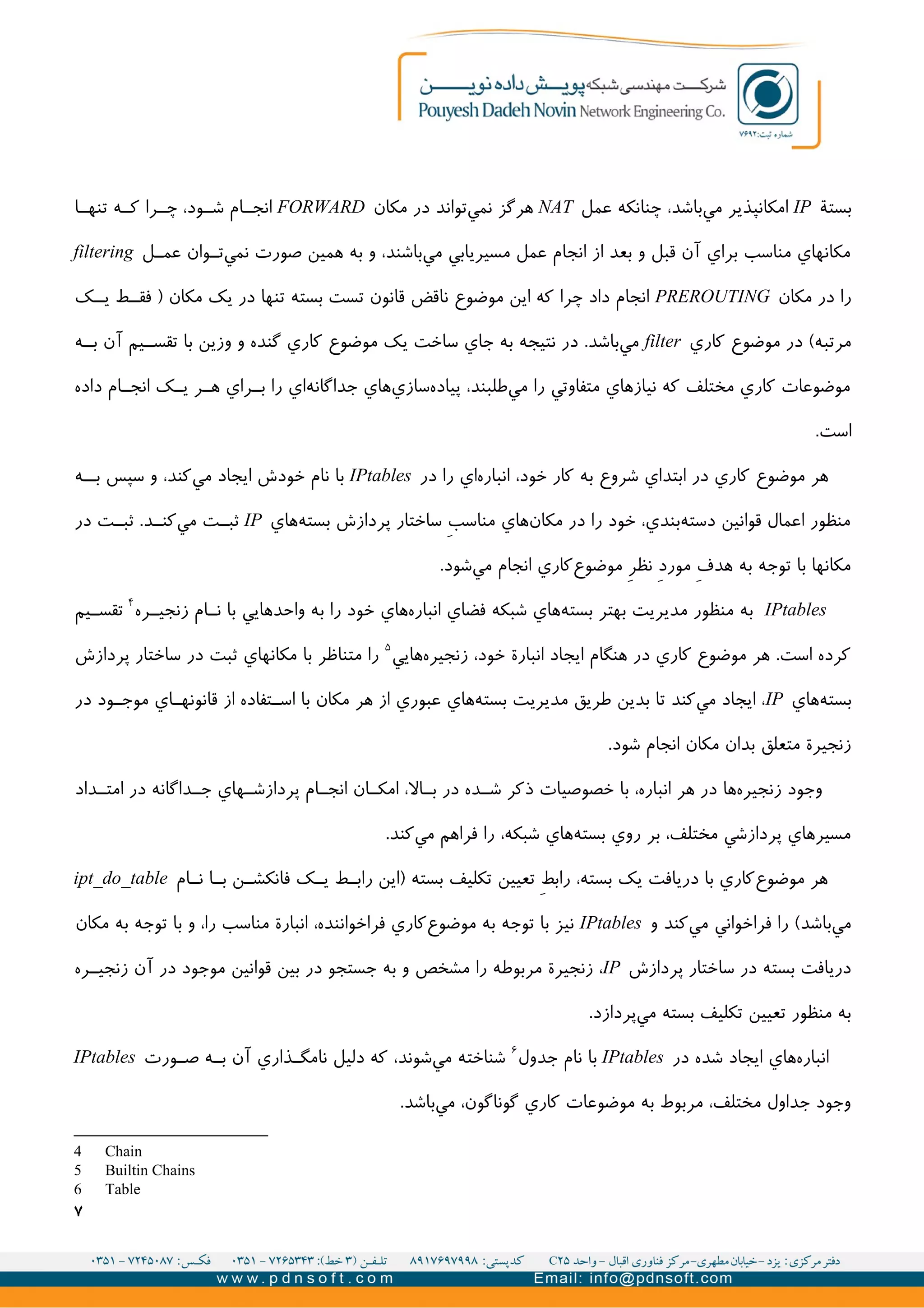‫بستة‬IP‫عمل‬ ‫چنانکه‬ ،‫باشد‬‫مي‬ ‫امکانپذير‬NAT‫مکان‬ ‫در‬ ‫تواند‬‫نمي‬ ‫هرگز‬FORWARD‫ا‬II‫تنه‬ ‫ه‬II‫ک‬ ‫را‬II‫چ‬ ،‫ود‬II‫ش‬ ‫ام‬II‫انج‬
‫ل‬II‫عم‬ ‫وان‬II‫ت‬‫نمي‬ ‫صورت‬ ‫همین‬ ‫به‬ ‫و‬ ،‫باشند‬‫مي‬ ‫مسیريابي‬ ‫عمل‬ ‫انجام‬ ‫از‬ ‫بعد‬ ‫و‬ ‫قبل‬ ‫آن‬ ‫براي‬ ‫مناسب‬ ‫مکانهاي‬filtering
‫مکان‬ ‫در‬ ‫را‬PREROUTING‫ک‬II‫ي‬ ‫ط‬II‫فق‬ ) ‫مکان‬ ‫يک‬ ‫در‬ ‫تنها‬ ‫بسته‬ ‫تست‬ ‫قانون‬ ‫ناقض‬ ‫موضوع‬ ‫اين‬ ‫که‬ ‫چرا‬ ‫داد‬ ‫انجام‬
‫کاري‬ ‫موضوع‬ ‫در‬ (‫مرتبه‬filter‫ه‬II‫ب‬ ‫آن‬ ‫یم‬II‫تقس‬ ‫با‬ ‫وزين‬ ‫و‬ ‫گنده‬ ‫کاري‬ ‫موضوع‬ ‫يک‬ ‫ساخت‬ ‫جاي‬ ‫به‬ ‫نتیجه‬ ‫در‬ .‫باشد‬‫مي‬
‫داده‬ ‫ام‬II‫انج‬ ‫ک‬II‫ي‬ ‫ر‬II‫ه‬ ‫راي‬II‫ب‬ ‫را‬ ‫اي‬‫جداگانه‬ ‫هاي‬‫سازي‬‫پیاده‬ ،‫طلبند‬‫مي‬ ‫را‬ ‫متفاوتي‬ ‫نیازهاي‬ ‫که‬ ‫مختلف‬ ‫کاري‬ ‫موضوعات‬
.‫است‬
‫در‬ ‫را‬ ‫اي‬‫انباره‬ ،‫خود‬ ‫کار‬ ‫به‬ ‫شروع‬ ‫ابتداي‬ ‫در‬ ‫کاري‬ ‫موضوع‬ ‫هر‬IPtables‫ه‬II‫ب‬ ‫سپس‬ ‫و‬ ،‫کند‬‫مي‬ ‫ايجاد‬ ‫خودش‬ ‫نام‬ ‫با‬
‫هاي‬‫بسته‬ ‫پردازش‬ ‫ساختار‬ V‫ب‬‫مناس‬ ‫هاي‬‫مکان‬ ‫در‬ ‫را‬ ‫خود‬ ،‫بندي‬‫دسته‬ ‫قوانین‬ ‫اعمال‬ ‫منظور‬IP‫در‬ ‫ت‬II‫ثب‬ .‫د‬II‫کن‬‫مي‬ ‫ت‬II‫ثب‬
.‫شود‬‫مي‬ ‫انجام‬ ‫کاري‬‫موضوع‬ V‫ر‬‫نظ‬ V‫د‬‫مور‬ V‫ف‬‫هد‬ ‫به‬ ‫توجه‬ ‫با‬ ‫مکانها‬
IPtables‫ره‬II‫زنجی‬ ‫ام‬II‫ن‬ ‫با‬ ‫واحدهايي‬ ‫به‬ ‫را‬ ‫خود‬ ‫هاي‬‫انباره‬ ‫فضاي‬ ‫شبکه‬ ‫هاي‬‫بسته‬ ‫بهتر‬ ‫مديريت‬ ‫منظور‬ ‫به‬۴
‫یم‬II‫تقس‬
‫هايي‬‫زنجیره‬ ،‫خود‬ ‫انبارة‬ ‫ايجاد‬ ‫هنگام‬ ‫در‬ ‫کاري‬ ‫موضوع‬ ‫هر‬ .‫است‬ ‫کرده‬۵
‫پردازش‬ ‫ساختار‬ ‫در‬ ‫ثبت‬ ‫مکانهاي‬ ‫با‬ ‫متناظر‬ ‫را‬
‫هاي‬‫بسته‬IP‫در‬ ‫ود‬II‫موج‬ ‫اي‬II‫قانونه‬ ‫از‬ ‫تفاده‬II‫اس‬ ‫با‬ ‫مکان‬ ‫هر‬ ‫از‬ ‫عبوري‬ ‫هاي‬‫بسته‬ ‫مديريت‬ ‫طريق‬ ‫بدين‬ ‫تا‬ ‫کند‬‫مي‬ ‫ايجاد‬ ،
.‫شود‬ ‫انجام‬ ‫مکان‬ ‫بدان‬ ‫متعلق‬ ‫زنجیرة‬
‫داد‬II‫امت‬ ‫در‬ ‫داگانه‬II‫ج‬ ‫هاي‬II‫پردازش‬ ‫ام‬II‫انج‬ ‫ان‬II‫امک‬ ،‫ال‬II‫ب‬ ‫در‬ ‫ده‬II‫ش‬ ‫ذکر‬ ‫خصوصیات‬ ‫با‬ ،‫انباره‬ ‫هر‬ ‫در‬ ‫ها‬‫زنجیره‬ ‫وجود‬
.‫کند‬‫مي‬ ‫فراهم‬ ‫را‬ ،‫شبکه‬ ‫هاي‬‫بسته‬ ‫روي‬ ‫بر‬ ،‫مختلف‬ ‫پردازشي‬ ‫مسیرهاي‬
‫ام‬II‫ن‬ ‫ا‬II‫ب‬ ‫ن‬II‫فانکش‬ ‫ک‬II‫ي‬ ‫ط‬II‫راب‬ ‫)اين‬ ‫بسته‬ ‫تکلیف‬ ‫تعیین‬ V‫ط‬‫راب‬ ،‫بسته‬ ‫يک‬ ‫دريافت‬ ‫با‬ ‫کاري‬‫موضوع‬ ‫هر‬ipt_do_table
‫و‬ ‫کند‬‫مي‬ ‫فراخواني‬ ‫را‬ (‫باشد‬‫مي‬IPtables‫مکان‬ ‫به‬ ‫توجه‬ ‫با‬ ‫و‬ ،‫را‬ ‫مناسب‬ ‫انبارة‬ ،‫فراخواننده‬ ‫کاري‬‫موضوع‬ ‫به‬ ‫توجه‬ ‫با‬ ‫نیز‬
‫پردازش‬ ‫ساختار‬ ‫در‬ ‫بسته‬ ‫دريافت‬IP‫ره‬II‫زنجی‬ ‫آن‬ ‫در‬ ‫موجود‬ ‫قوانین‬ ‫بین‬ ‫در‬ ‫جستجو‬ ‫به‬ ‫و‬ ‫مشخص‬ ‫را‬ ‫مربوطه‬ ‫زنجیرة‬ ،
.‫پردازد‬‫مي‬ ‫بسته‬ ‫تکلیف‬ ‫تعیین‬ ‫منظور‬ ‫به‬
‫در‬ ‫شده‬ ‫ايجاد‬ ‫هاي‬‫انباره‬IPtables‫جدول‬ ‫نام‬ ‫با‬۶
‫ورت‬II‫ص‬ ‫ه‬II‫ب‬ ‫آن‬ ‫ذاري‬II‫نامگ‬ ‫دلیل‬ ‫که‬ ،‫شوند‬‫مي‬ ‫شناخته‬IPtables
.‫باشد‬‫مي‬ ،‫گوناگون‬ ‫کاري‬ ‫موضوعات‬ ‫به‬ ‫مربوط‬ ،‫مختلف‬ ‫جداول‬ ‫وجود‬
4 Chain
5 Builtin Chains
6 Table
۷
 